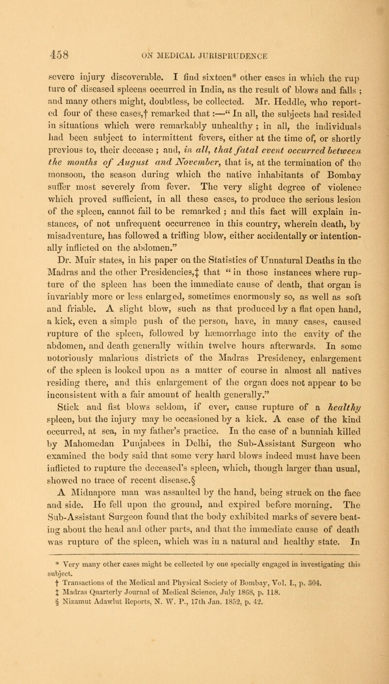 severe injury discoverable. I find sixteen* otber cases in which the rup ture of diseased spleens occurred in India, as the result of blows and falls ; aud many others might, doubtless, be collected. Mr. Heddle, who report- ed four of these cases,f remarked that:— In all, the subjects had resided in situations which were remarkably unhealthy ; in all, the individuals had beeu subject to intermittent fevers, either at the time of, or shortly previous to, their decease ; aud, in alt, thai fatal event occurred between the months of August and November, that is, at the termination of the monsoon, the season during which the native inhabitants of Bombay suffer most severely from fever. The very slight degree of violence which proved sufficient, in all these cases, to produce the serious lesion of the spleen, cannot fail to be remarked ; and this fact will explain in- stances, of not unfrequent occurrence in this country, wherein death, by misadventure, has followed a trifling blow, either accidentally or intention- ally inflicted on the abdomen. Dr. Muir states, in his paper on the Statistics of Unnatural Deaths in the Madras and the other Presidencies,! that  in those instances where rup- ture of the spleen has been the immediate cause of death, that organ is invariably more or less enlarged, sometimes enormously so, as well as soft and friable. A slight blow, such as that produced by a flat open hand, a kick, even a simple push of the person, have, in many cases, caused rupture of the spleen, followed by hosmorrhage into the cavity of the abdomen, and death generally within twelve hours afterwards. In some notoriously malarious districts of the Madras Presidency, enlargement of the spleen is looked upon as a matter of course in almost all natives residing there, and this enlargement of the organ does not appear to be inconsistent with a fair amount of health generally. Stick and fist blows seldom, if ever, cause rupture of a healthy spleen, but the injury may be occasioned by a kick. A case of the kind occurred, at sea, in my father's practice. In the case of a bunniah killed by Mahomedan Punjabees in Delhi, the Sub-Assistant Surgeon who examined the body said that some very hard blows indeed must have been inflicted to rupture the deceased's spleen, which, though larger than usual, showed no trace of recent disease.§ A Midnapore man was assaulted by the hand, being struck on the face aud side. He fell upon the ground, aud expired before morning. The Sub-Assistant Surgeon found that the body exhibited marks of sevei'e beat- ing about the head and other parts, and that the immediate cause of death was rupture of the spleen, which was in a natural and healthy state. In * Very many other cases might be collected by one specially engaged in investigating this subject. f Transactions of the Medical and Physical Society of Bombay, Vol. I., p. 304. \ Madras Quarterly Journal of Medical Science, July 18G8, p. 118. § Nizamut Adawlut Reports, N. W. P., 17th Jan. 1852, p. 42.