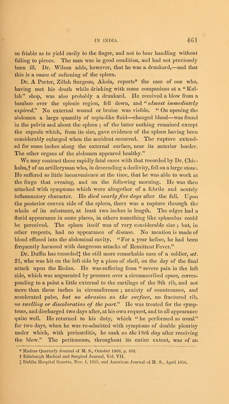 so friable as to yield easily to the finger, and not to bear handling without fulling to pieces. The man was in good condition, and had not previously been ill. Dr. Wilson adds, however, that he was a drunkard,—and that this is a cause of softening of the spleen. Dr. A Porter, Zillah Surgeon, Akola, reports* the case of one who, having met his death while drinking with some companions at a  Kul- lah shop, was also probably a drunkard. He received a blow from a bamboo over the splenic region, fell down, and  almost immediately expired No external wound or bruise was visible.  On opening the abdomen a large quantity of sepia-like fluid—changed blood—was found in the pelvis and about the spleen ; of the latter nothing remained except the capsule which, from its size, gave evidence of the spleen having been considerably enlarged when the accident occurred. The rupture extend- ed for some inches along the external surface, near its anterior border. The other organs of the abdomen appeared healthy. We may contrast these rapidly fatal cases with that recorded by Dr. Chis- holm,f of an artilleiwman who, in descending a declivity, fell on a large stone. He suffered so little inconvenience at the time, that he was able to work at the forge that evening, and on the following morning. He was then attacked with symptoms which were altogether of a febrile and acutely inflammatory character. He died nearly five days after the fall. Upon the posterior convex side of the spleen, there was a rupture through the whole of its substance, at least two inches in length. The edges had a florid appearance in some places, in others something like sphacelus could be perceived. The spleen itself was of very considerable size ; but, in other respects, had no appearance of disease. No mention is made of blood effused into the abdominal cavity. For a year before, he had been frequently harassed with dangerous attacks of Remittent Fever. Dr. Duffin has recorded^ the still more remarkable case of a soldier, cet. 21, who was hit on the left side by a piece of shell, on the day of the final attack upon the Redan. He was suffering from  severe pain in the left side, which was augmented by pressure over a circumscribed space, corres- ponding to a point a little external to the cartilage of the 9th rib, and not more than three inches in circumference ; anxiety of countenance, and accelerated pulse, but no abrasion on the surface, no fractured rib, no swelling or discoloration of the part. He was treated for the symp- toms, and discharged two days after, at his own request, and to all appearance quite well. He returned to his duty, wbich  he performed as usual for two days, when he was re-admitted with symptoms of double pleurisy tinder which, with pericarditis, he sunk on the I8fh day after receiving the blow. The peritoneum, throughout its entire extent, was of an * Madras Quarterly Journal of M. S., October 1866, p. 403. t Edinburgh Medical and Surgical Journal, Vol. VII.