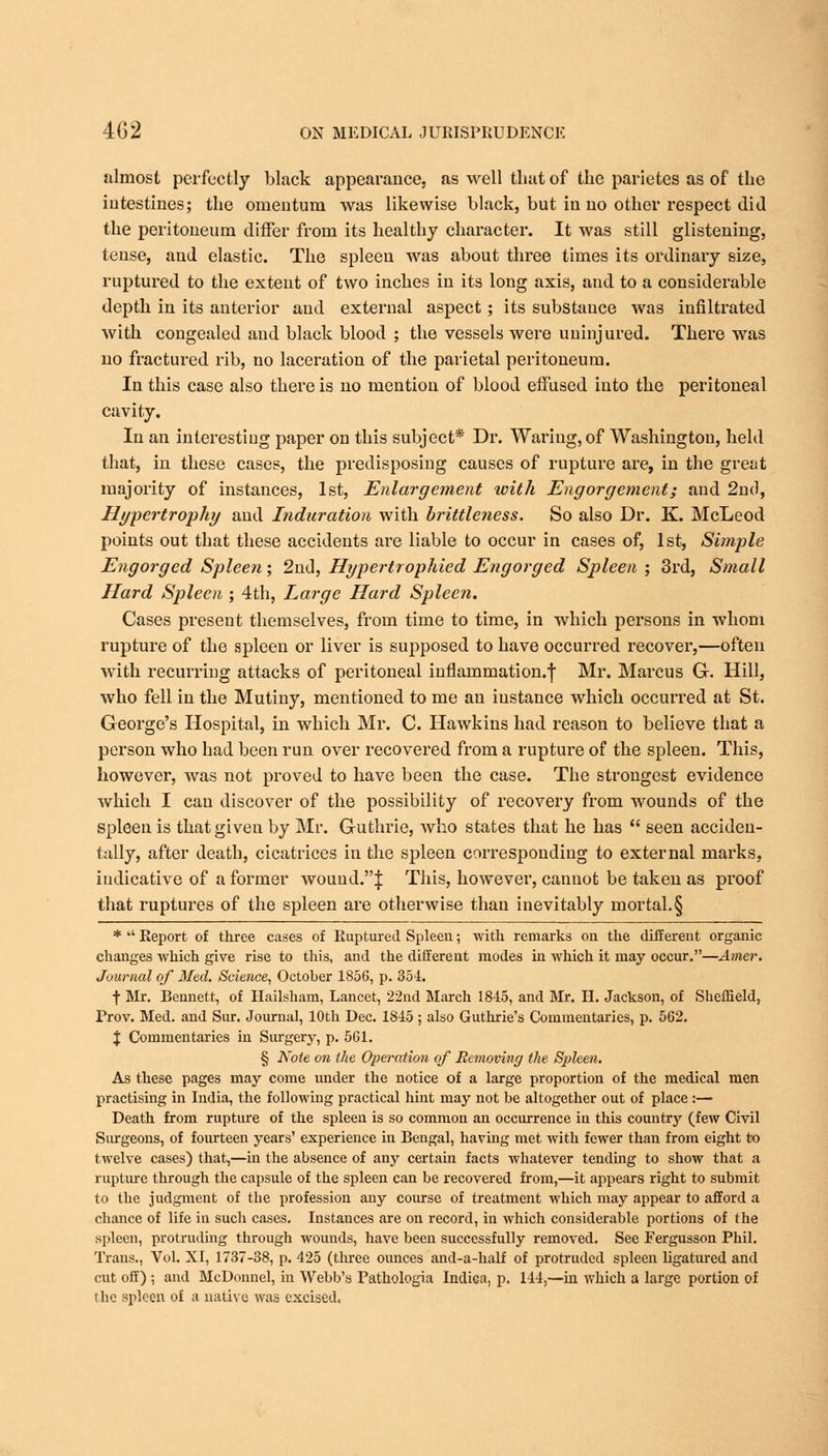 almost perfectly black appearance, as well that of the parietes as of the intestines; the omentum was likewise black, but in no other respect did the peritoneum differ from its healthy character. It was still glistening, tense, and elastic. The spleen was about three times its ordinary size, ruptured to the extent of two inches in its long axis, and to a considerable depth in its anterior and external aspect; its substance was infiltrated with congealed and black blood ; the vessels were uninjured. There was no fractured rib, no laceration of the parietal peritoneum. In this case also there is no mention of blood effused into the peritoneal cavity. In an interesting paper on this subject* Dr. Waring, of Washington, held that, in these cases, the predisposing causes of rupture are, in the great majority of instances, 1st, Enlargement with Engorgement; and 2nd, Hypertrophy and Induration with brittleness. So also Dr. K. McLeod points out that these accidents are liable to occur in cases of, 1st, Simple Engorged Spleen; 2nd, Hypertrophicd Engorged Spleen ; 3rd, Small Hard Spleen ; 4th, Large Hard Spleen. Cases present themselves, from time to time, in which persons in whom rupture of the spleen or liver is supposed to have occurred recover,—often with recurring attacks of peritoneal inflammation.f Mr. Marcus G. Hill, who fell in the Mutiny, mentioned to me an instance which occurred at St. George's Hospital, in which Mr. C. Hawkins had reason to believe that a person who had been run over recovered from a rupture of the spleen. This, however, was not proved to have been the case. The strongest evidence which I can discover of the possibility of recovery from wounds of the spleen is that given by Mr. Guthrie, who states that he has  seen acciden- tally, after death, cicatrices in the spleen corresponding to external marks, indicative of a former wound.| This, however, cannot be taken as proof that ruptures of the spleen are otherwise than inevitably mortal.§ * *' Report of three cases of Ruptured Spleen; with remarks on the different organic changes which give rise to this, and the different modes in which it may occur.—Ainer. Journal of Med. Science, October 1856, p. 35-1. t Mr. Bennett, of Hailsham, Lancet, 22nd March 1845, and Mr. H. Jackson, of Sheffield, Prov. Med. and Sur. Journal, 10th Dec. 1815 ; also Guthrie's Commentaries, p. 562. % Commentaries in Surgery, p. 561. § Note on the Operation of Removing the Spleen. As these pages may come imder the notice of a large proportion of the medical men practising in India, the following practical hint may not be altogether out of place :— Death from rupture of the spleen is so common an occurrence in this country (few Civil Surgeons, of fourteen years' experience in Bengal, having met with fewer than from eight to twelve cases) that,—in the absence of any certain facts whatever tending to show that a rupture through the capsule of the spleen can be recovered from,—it appears right to submit to the judgment of the profession any course of treatment which may appear to afford a chance of life in such cases. Instances are on record, in which considerable portions of the spleen, protruding through wounds, have been successfully removed. See Fergusson Phil. Trans., Vol. XI, 1737-38, p. 425 (three ounces and-a-half of protruded spleen ligatured and cut off) ; and McDonnel, in Webb's Pathologia Indica, p. 144,—in which a large portion of the spleen of a native was excised.