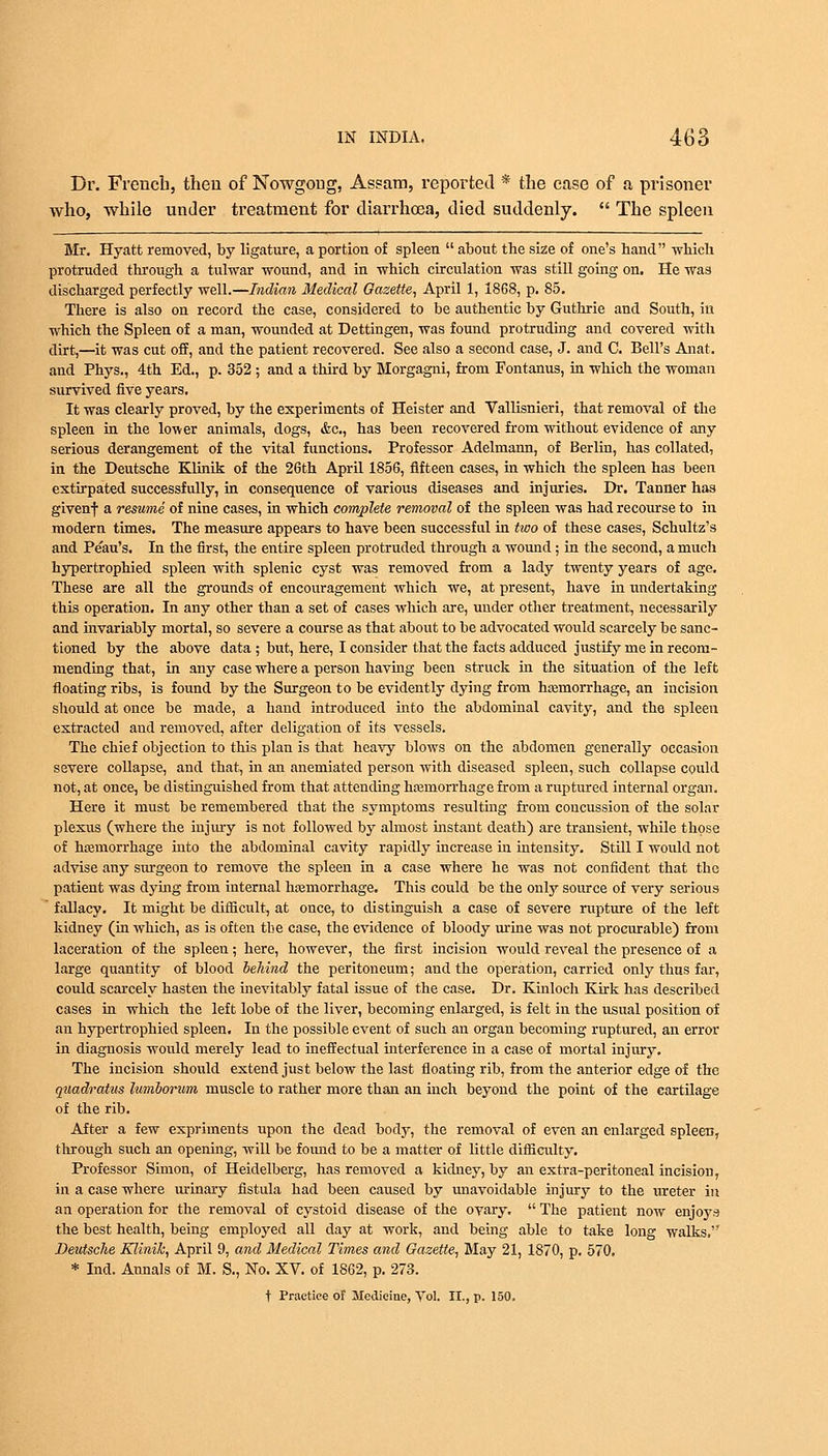 Dr. French, then of Nowgoug, Assam, reported * the case of a prisoner who, while under treatment for diarrhoea, died suddenly.  The spleen Mr. Hyatt removed, by ligature, a portion of spleen  about the size of one's hand which protruded through a tulwar wound, and in which circulation was still going on. He was discharged perfectly well.—Indian Medical Gazette, April 1, 1868, p. 85. There is also on record the case, considered to be authentic by Guthrie and South, in which the Spleen of a man, wounded at Dettingen, was found protruding and covered with dirt,—it was cut off, and the patient recovered. See also a second case, J. and C. Bell's Anat. and Phys., 4th Ed., p. 352 ; and a third by Morgagni, from Fontanus, in which the woman survived five years. It was clearly proved, by the experiments of Heister and Vallisnieri, that removal of the spleen in the lower animals, dogs, &c, has been recovered from without evidence of any serious derangement of the vital functions. Professor Adelmann, of Berlin, has collated, in the Deutsche Klinik of the 26th April 1856, fifteen cases, in which the spleen has been extirpated successfully, in consequence of various diseases and injuries. Dr. Tanner has givenf a resume of nine cases, in which complete removal of the spleen was had recourse to in modern times. The measure appears to have been successful in two of these cases, Schultz's and Peau's. In the first, the entire spleen protruded through a wound; in the second, a much hypertrophied spleen with splenic cyst was removed from a lady twenty years of age. These are all the grounds of encouragement which we, at present, have in undertaking this operation. In any other than a set of cases which are, under other treatment, necessarily and invariably mortal, so severe a course as that about to be advocated would scarcely be sanc- tioned by the above data; but, here, I consider that the facts adduced justify me in recom- mending that, in any case where a person having been struck in the situation of the left floating ribs, is found by the Surgeon to be evidently dying from haemorrhage, an incision should at once be made, a hand introduced into the abdominal cavity, and the spleen extracted and removed, after deligation of its vessels. The chief objection to this plan is that heavy blows on the abdomen generally occasion severe collapse, and that, in an anemiated person with diseased spleen, such collapse could not, at once, be distinguished from that attending haemorrhage from a ruptured internal organ. Here it must be remembered that the symptoms resulting from concussion of the solar plexus (where the injury is not followed by almost instant death) are transient, while those of haemorrhage into the abdominal cavity rapidly increase in intensity. Still I would not advise any surgeon to remove the spleen in a case where he was not confident that the patient was dying from internal haemorrhage. This could be the only source of very serious fallacy. It might be difficult, at once, to distinguish a case of severe rupture of the left kidney (in which, as is often the case, the evidence of bloody urine was not procurable) from laceration of the spleen; here, however, the first incision would reveal the presence of a large quantity of blood behind the peritoneum; and the operation, carried only thus far, could scarcely hasten the inevitably fatal issue of the case. Dr. Kinloch Kirk has described cases in which the left lobe of the liver, becoming enlarged, is felt in the usual position of an hypertrophied spleen. In the possible event of such an organ becoming ruptured, an error in diagnosis worild merely lead to ineffectual interference in a case of mortal injury. The incision should extend just below the last floating rib, from the anterior edge of the quadratus lumborum muscle to rather more than an inch beyond the point of the cartilage of the rib. After a few expriments upon the dead body, the removal of even an enlarged spleen, through such an opening, will be found to be a matter of little difficulty. Professor Simon, of Heidelberg, has removed a kidney, by an extra-peritoneal incision, in a case where urinary fistula had been caused by unavoidable injury to the ureter in an operation for the removal of cystoid disease of the ovary.  The patient now enjoys the best health, being employed all day at work, and being able to take long walks. Deutsche Klinik, April 9, and Medical Times and Gazette, May 21, 1870, p. 570. * Ind. Annals of M. S., No. XV. of 1862, p. 273. t Practice of Medicine, Vol. II., p. 150.