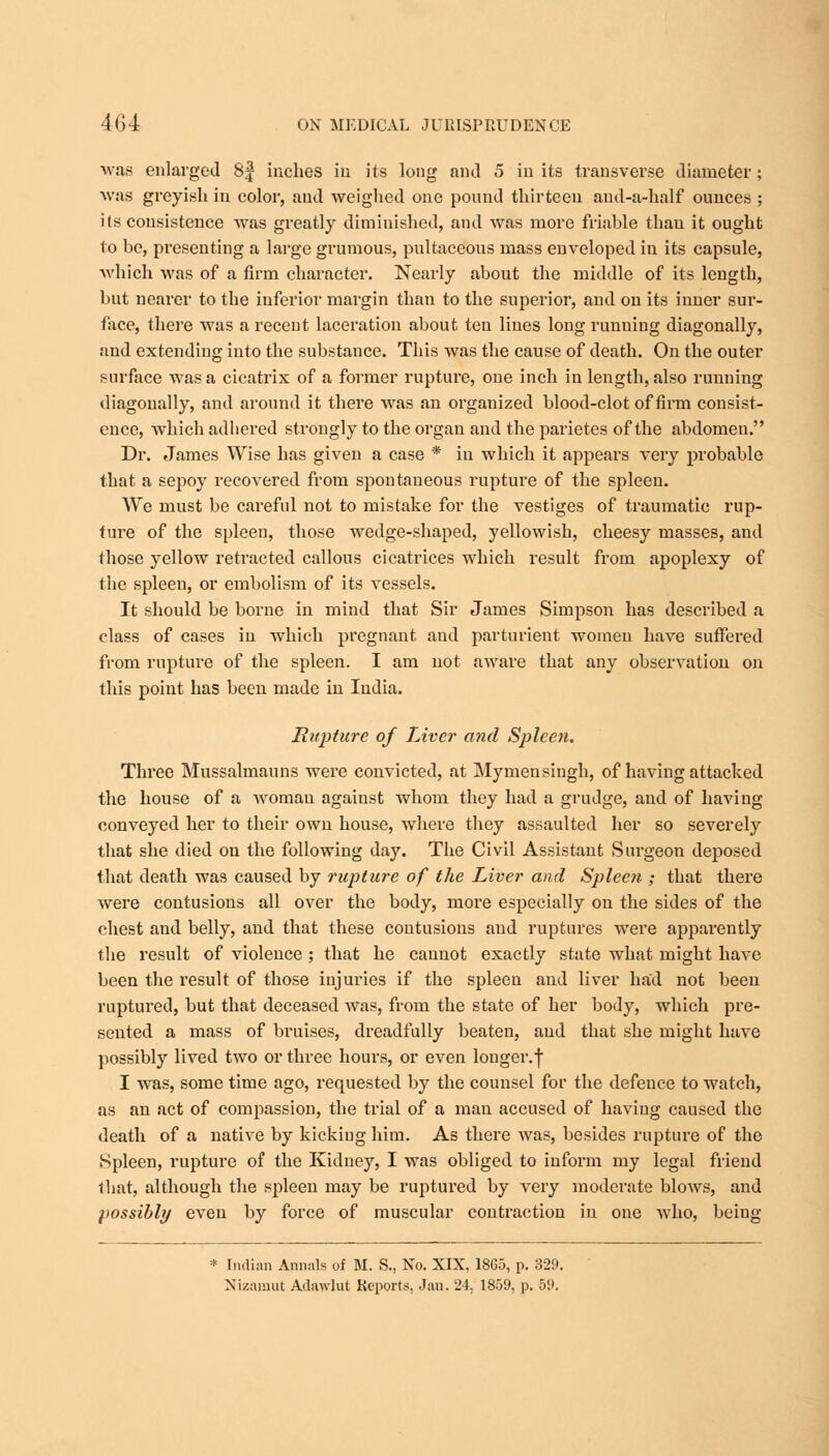 was enlarged 8| inches in its long and 5 in its transverse diameter ; was greyish in color, and weighed one pound thirteen aud-a-half ounces ; its consistence was greatly diminished, and was more friable than it ought to be, presenting a large grumous, pultaceous mass enveloped in its capsule, which was of a firm character. Nearly about the middle of its length, but nearer to the inferior margin than to the superior, and on its inner sur- face, there was a recent laceration about ten Hues long running diagonally, and extending iuto the substance. This was the cause of death. On the outer surface was a cicatrix of a former rupture, one inch in length, also running diagonally, and around it there was an organized blood-clot of firm consist- ence, which adhei'ed strongly to the organ and the parietes of the abdomen. Dr. James Wise has given a case * in which it appears very probable that a sepoy recovered from spontaneous rupture of the spleen. We must be careful not to mistake for the vestiges of traumatic rup- ture of the spleen, those wedge-shaped, yellowish, cheesy masses, and those yellow retracted callous cicatrices which result from apoplexy of the spleen, or embolism of its vessels. It should be borne in mind that Sir James Simpson has described a class of cases in which pregnant and parturient women have suffered from rupture of the spleen. I am not aware that any observation on this point has been made in India. Rupture of Liver and Spleen. Three Mussalmauns were convicted, at Mymensingh, of having attacked the house of a woman against whom they had a grudge, and of having conveyed her to their own house, where they assaulted her so severely that she died on the following day. The Civil Assistant Surgeon deposed that death was caused by rupture of the Liver and Spleen ; that there were contusions all over the body, more especially on the sides of the chest and belly, and that these contusions and ruptures were apparently the result of violence ; that he caunot exactly state what might have been the result of those injuries if the spleen and liver had not been ruptured, but that deceased was, from the state of her body, which pre- sented a mass of bruises, dreadfully beaten, and that she might have possibly lived two or three hours, or even longer.f I was, some time ago, requested by the counsel for the defence to watch, as an act of compassion, the trial of a man accused of having caused the death of a native by kicking him. As there was, besides rupture of the Spleen, rupture of the Kidney, I was obliged to inform my legal friend that, although the spleen may be ruptured by very moderate blows, and possibly even by force of muscular contraction in one who, being * Indian Annals of M. S., No. XIX, 18G5, p. 329.