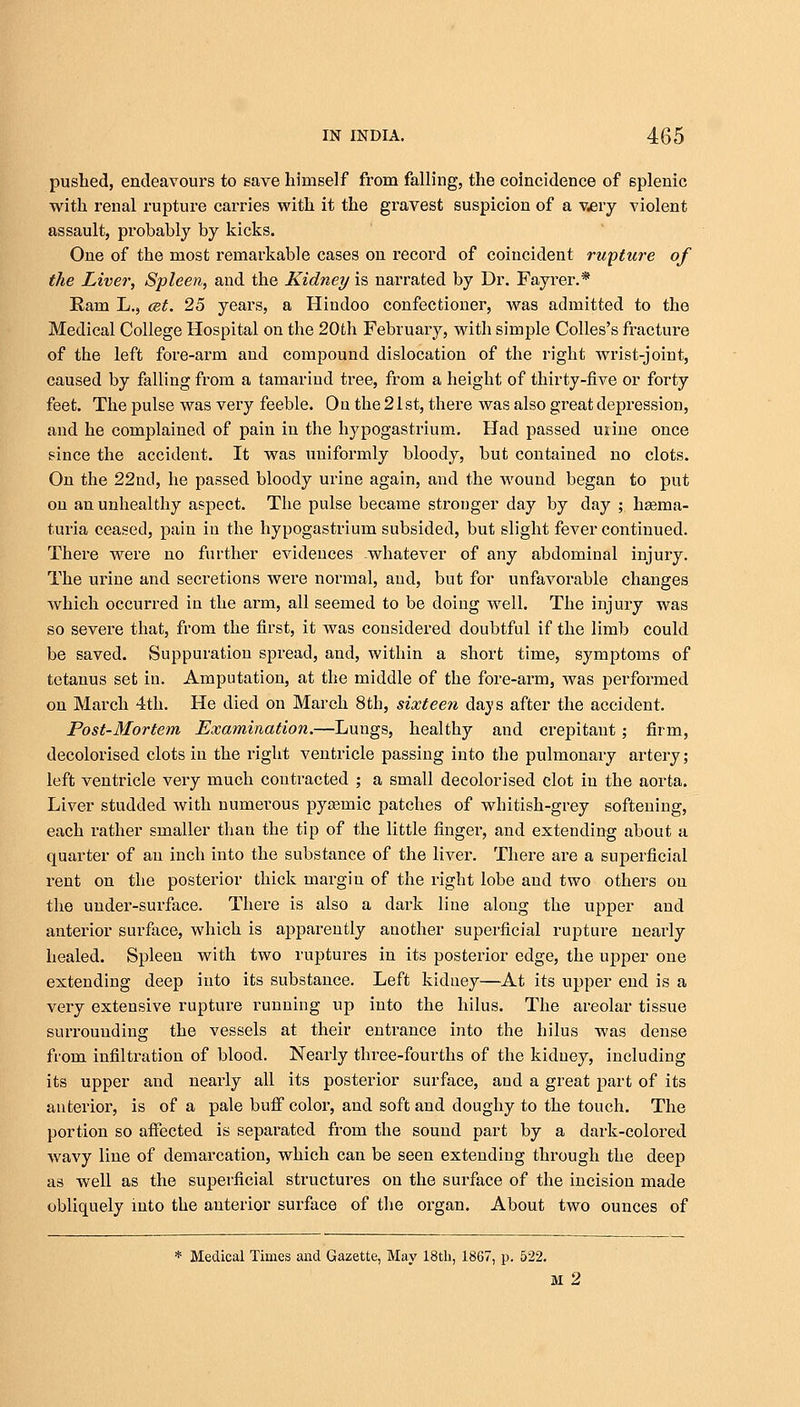 pushed, endeavours to save himself from falling, the coincidence of 6plenic with renal rupture carries with it the gravest suspicion of a very violent assault, probably by kicks. One of the most remarkable cases on record of coincident rupture of the Liver, Spleen, and the Kidney is narrated by Dr. Fayrer.* Ram L., cet. 25 years, a Hindoo confectioner, was admitted to the Medical College Hospital on the 20th February, with simple Colles's fracture of the left fore-arm and compound dislocation of the right wrist-joint, caused by falling from a tamarind tree, from a height of thirty-five or forty feet. The pulse was very feeble. Ou the 21 st, there was also great depression, and he complained of pain in the hypogastrium. Had passed urine once since the accident. It was uniformly bloody, but contained no clots. On the 22nd, he passed bloody urine again, and the wound began to put on an unhealthy aspect. The pulse became stronger day by day ; hema- turia ceased, pain in the hypogastrium subsided, but slight fever continued. There were no further evidences .whatever of any abdominal injury. The urine and secretions were normal, and, but for unfavorable changes which occurred in the arm, all seemed to be doing well. The injury was so severe that, from the first, it was considered doubtful if the limb could be saved. Suppuration spread, and, within a short time, symptoms of tetanus set in. Amputation, at the middle of the fore-arm, was performed on March 4th. He died on March 8th, sixteen days after the accident. Post-Mortem Examination.—Lungs, healthy and crepitant; firm, decolorised clots in the right ventricle passing into the pulmonary artery; left ventricle very much contracted ; a small decolorised clot in the aorta. Liver studded with numerous pysemic patches of whitish-grey softening, each rather smaller than the tip of the little finger, and extending about a quarter of an inch into the substance of the liver. There are a superficial rent on the posterior thick margin of the right lobe and two others on the under-surface. There is also a dark line along the upper and anterior surface, which is apparently another superficial rupture nearly healed. Spleen with two ruptures in its posterior edge, the upper one extending deep into its substance. Left kiduey—At its upper end is a very extensive rupture running up into the hilus. The areolar tissue surrounding the vessels at their entrance into the hilus was dense from infiltration of blood. Nearly three-fourths of the kidney, including its upper and nearly all its posterior surface, and a great part of its anterior, is of a pale buff color, and soft and doughy to the touch. The portion so affected is separated from the sound part by a dark-colored wavy line of demarcation, which can be seen extending through the deep as well as the superficial structures on the surface of the incision made obliquely into the anterior surface of the organ. About two ounces of * Medical Times and Gazette, May 18th, 1867, p. 522. M 2