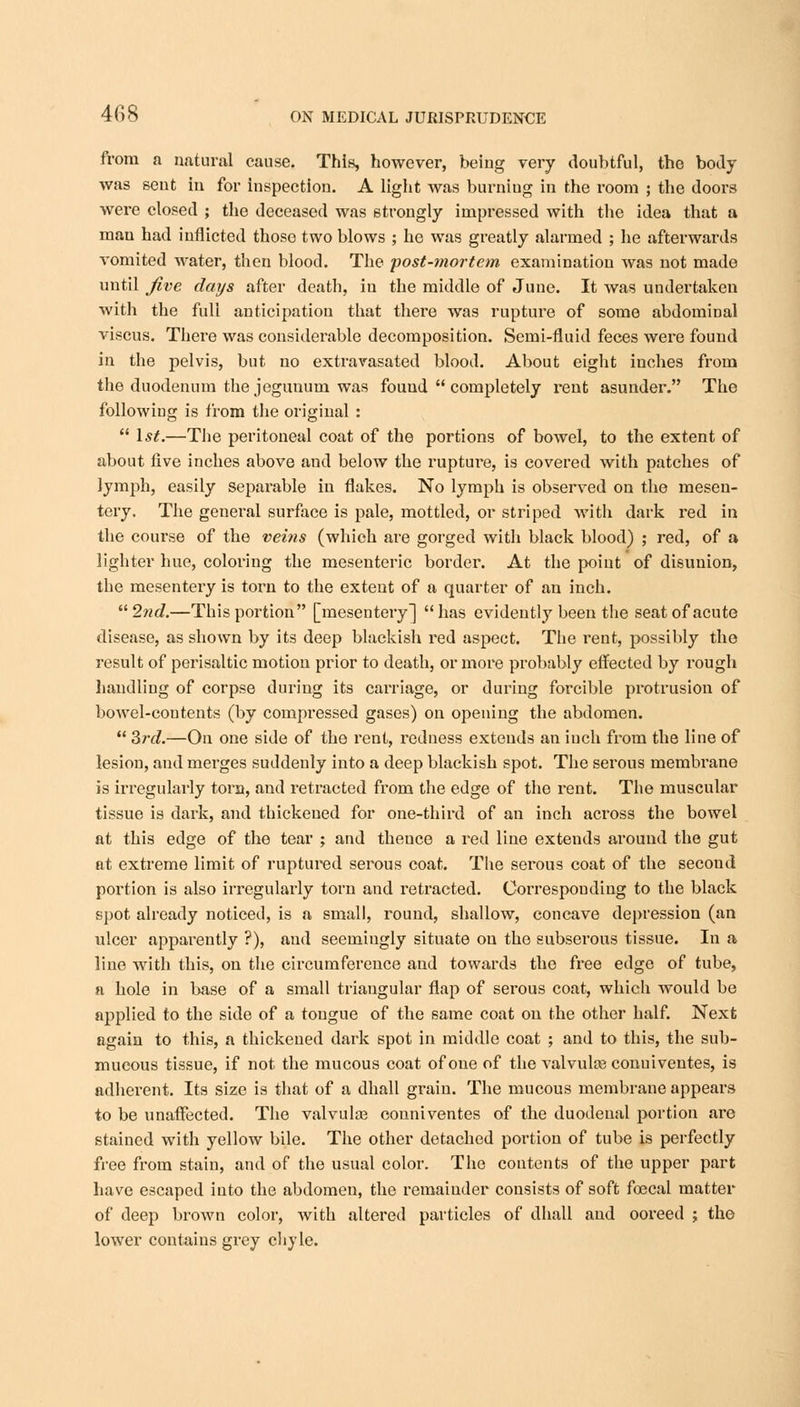 from a natural cause. This, however, being very doubtful, the body was sent in for inspection. A light was burniug in the room ; the doors were closed ; the deceased was strongly impressed with the idea that a man had inflicted those two blows ; he was greatly alarmed ; he afterwards vomited water, then blood. The post-mortem examination was not made until Jive days after death, in the middle of June. It was undertaken with the full anticipation that there was rupture of some abdominal viscus. There was considerable decomposition. Semi-fluid feces were found in the pelvis, but no extravasated blood. About eight inches from the duodenum the jegunum was found  completely rent asunder. The following is from the original :  1st.—The peritoneal coat of the portions of bowel, to the extent of about five inches above and below the rupture, is covered with patches of lymph, easily separable in flakes. No lymph is observed on the mesen- tery. The general surface is pale, mottled, or striped with dark red in the course of the veins (which are gorged with black blood) ; red, of a lighter hue, coloring the mesenteric border. At the point of disunion, the mesentery is torn to the extent of a quarter of an inch. 2nd.—This portion [mesentery] has evidently been the seat of acute disease, as shown by its deep blackish red aspect. The rent, possibly the result of perisaltic motion prior to death, or more probably effected by rough handling of corpse during its carriage, or during forcible protrusion of bowel-contents (by compressed gases) on opening the abdomen.  3rd.—On one side of the rent, redness extends an inch from the line of lesion, and merges suddenly into a deep blackish spot. The serous membrane is irregularly torn, and retracted from the edge of the rent. The muscular tissue is dark, and thickened for one-third of an inch across the bowel at this edge of the tear ; and theuce a red line extends around the gut at extreme limit of ruptured serous coat. The serous coat of the second portion is also irregularly torn and retracted. Corresponding to the black spot already noticed, is a small, round, shallow, concave depression (an ulcer apparently ?), and seemiugly situate on the subserous tissue. In a line with this, on the circumference and towards the free edge of tube, a hole in base of a small triangular flap of serous coat, which would be applied to the side of a tongue of the same coat on the other half. Next again to this, a thickened dark spot in middle coat ; and to this, the sub- mucous tissue, if not the mucous coat of one of the valvuke conuiventes, is adherent. Its size is that of a dhall grain. The mucous membrane appears to be unaffected. The valvular couniventes of the duodenal portion are stained with yellow bile. The other detached portion of tube is perfectly free from stain, and of the usual color. The contents of the upper part have escaped into the abdomen, the remainder consists of soft foecal matter of deep brown color, with altered particles of dhall and ooreed j the lower contains grey chyle.