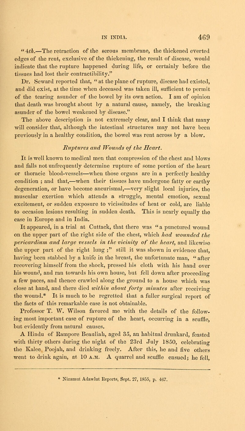 4th.—The retraction of the serous membrane, the thickened everted edges of the rent, exclusive of the thickening, the result of disease, would indicate that the rupture happened during life, or certainly before the tissues had lost their contractibility. Dr. Seward reported that,  at the plane of rupture, disease had existed, aud did exist, at the time when deceased was taken ill, sufficient to permit of the tearing asunder of the bowel by its own action. I am of opinion that death was brought about by a natural cause, namely, the breaking asunder of the bowel weakened by disease. The above description is not extremely clear, and I think that many will consider that, although the intestinal structures may not have been previously in a healthy condition, the bowel was rent across by a blow. Ruptures and Wounds of the Heart. It is well known to medical men that compression of the chest and blows aud falls not unfrequently determine rupture of some portion of the heart or thoracic blood-vessels—when those organs are in a perfectly healthy condition ; and that,—when their tissues have undergone fatty or earthy degeneration, or have become aneurismal,—very slight local injuries, the muscular exertion which attends a struggle, mental emotion, sexual excitement, or sudden exposure to vicissitudes of heat or cold, are liable to occasion lesions resulting in sudden death. This is nearly equally the case in Europe and in India. It appeared, in a trial at Cuttack, that there was a punctured wound on the upper part of the right side of the chest, which had wounded the pericardium and large vessels in the vicinity of the heart, and likewise the upper part of the right lung ; still it was shown in evidence that, having been stabbed by a knife in the breast, the unfortunate man,  after recovering himself from the shock, pressed his cloth with his hand over his wound, and ran towards his own house, but fell down after proceeding a few paces, and thence crawled along the ground to a house which was close at hand, and there died within about forty minutes after receiving the wound.* It is much to be regretted that a fuller surgical report of the facts of this remarkable case is not obtainable. Professor T. W. Wilson favored me with the details of the follow- ing most important case of rupture of the heart, occurring in a scuffle, but evidently from natural causes. A Hindu of Rampore Beauliah, aged 35, an habitual drunkard, feasted with thirty others during the night of the 23rd July 1850, celebrating the Ivalee Poojah, and drinking freely. After this, he and five others went to drink again, at 10 a.m. A quarrel and scuffle ensued; he fell, * Nizamut Adawlut Keports, Sept. 27, 1855, p. 467.