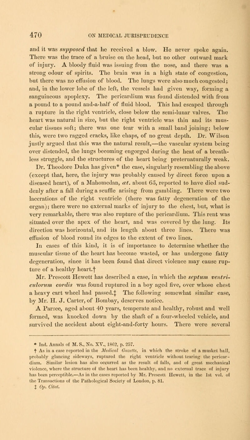 and it was supposed that he received a blow. He never spoke again. There was the trace of a bruise on the head, but no other outward mark of injury. A bloody fluid was issuing from the nose, and there was a strong odour of spirits. The brain was in a high state of congestion, but there was no effusion of blood. The lungs were also much congested; and, in the lower lobe of the left, the vessels had given way, forming a sanguineous apoplexy. The pericardium was found distended with from a pound to a pound and-a-half of fluid blood. This had escaped through a rupture in the right ventricle, close below the semi-lunar valves. The heart was natural in size, but the right ventricle was thin and its mus- cular tissues soft; there was one tear with a small band joining; below this, were two ragged cracks, like chaps, of no great depth. Dr. Wilson justly argued that this was the natural result,—the vascular system being over distended, the lungs becoming engorged during the heat of a breath- less struggle, and the structures of the heart being preternaturally weak. Dr. Theodore Duka has given* the case, singularly resembling the above (except that, here, the injury was probably caused by direct force upon a diseased heart), of a Mahomedan, cet. about 65, reported to have died sud- denly after a fall during a scuffle arising from gambling. There were two lacerations of the right ventricle (there was fatty degeneration of the organ); there were no external marks of injury to the chest, but, what is very remarkable, there was also rupture of the pericardium. This rent was situated over the apex of the heart, and was covered by the lung. Its direction was horizontal, and its length about three lines. There was effusion of blood round its edges to the extent of two lines. In cases of this kind, it is of importance to determine whether the muscular tissue of the heart has become wasted, or has undergone fatty degeneration, since it has been found that direct violence may cause rup- ture of a healthy heart.f Mr. Prescott Hewett has described a case, in which the septum ventri- culorum cordis was found ruptured in a boy aged five, over whose chest a heavy cart wheel had passed.^ The following somewhat similar case, by Mr. H. J. Carter, of Bombay, deserves notice. A Parsee, aged about 40 years, temperate and healthy, robust and well formed, was knocked down by the shaft of a four-wheeled vehicle, and survived the accident about eight-and-forty hours. There were several * Ind. Annals of M. S., No. XV., 1862, p. 257. f As in a case reported in the Medical Gazette, in which the stroke of a musket ball, probably glancing sideways, ruptured the right ventricle without tearing the pericar- dium. Similar lesion has also occurred as the result of falls, and of great mechanical violence, where the structure of the heart has been healthy, and no external trace of injury has been perceptible.—As in the cases reported by Mr. Prescott Hewett, in the 1st vol. of the Transactions of the Pathological Society of Loudon, p. 81. % Op. Cital,