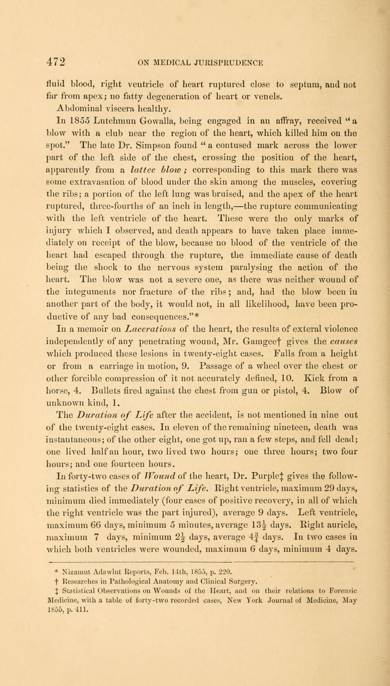 fluid blood, right ventricle of heart ruptured close to septum, aud not far from apex; no fatty degeneration of heart or venels. Abdominal viscera healthy. In 1855 Lutchmun Govvalla, being engaged in an affray, received a blow with a club near the region of the heart, which killed him on the spot. The late Dr. Simpson found  a contused mark across the lower part of the left side of the chest, crossing the position of the heart, apparently from a lattee blow; corresponding to this mark there was some extravasation of blood under the skin among the muscles, covering the ribs; a portion of the left lung was bruised, and the apex of the heart ruptured, three-fourths of an inch in length,—the rupture communicating with the left ventricle of the heart. These were the only marks of injury which I observed, and death appears to have taken place imme- diately on receipt of the blow, because no blood of the ventricle of the heart had escaped through the rupture, the immediate cause of death being the shock to the nervous system paralysing the action of the heart. The blow was not a severe one, as there was neither wound of the integuments nor fracture of the ribs; and, had the blow been in another part of the body, it would not, in all likelihood, have been pro- ductive of any bad consequences.* In a memoir on Lacerations of the heart, the results of exteral violence independently of any penetrating wound, Mr. Gamgeef gives the causes which produced these lesions in twenty-eight cases. Falls from a height or from a carriage in motion, 9. Passage of a wheel over the chest or other forcible compression of it not accurately defined, 10. Kick from a horse, 4. Bullets fired against the chest from gun or pistol, 4. Blow of unknown kind, 1. The Duration of Life after the accident, is not mentioned in nine out of the twenty-eight cases. In eleven of the remaining nineteen, death was instantaneous; of the other eight, one got up, ran a few steps, and fell dead; one lived half an hour, two lived two hours; one three hours; two four hours; and one fourteen hours. In forty-two cases of Wound of the heart, Dr. Purple^ gives the follow- ing statistics of the Duration of Life. Right ventricle, maximum 29 days, minimum died immediately (four cases of positive recovery, in all of which the right ventricle was the part injured), average 9 days. Left ventricle, maximum 66 days, minimum 5 minutes, average 13^ days. Right auricle, maximum 7 days, minimum 2i days, average 4f days. In two cases in which both ventricles were wounded, maximum 6 days, minimum 4 days. * Nizamut Adawhit Reports, Feb. 14th, 1855, p. 220. t Researches in Pathological Anatomy and Clinical Surgery. % Statistical Observations on Wounds of the Heart, and on their relations to Forensic Medicine, with a table of forty-two recorded cases, New York Journal of Medicine, May 1855, p. 411.