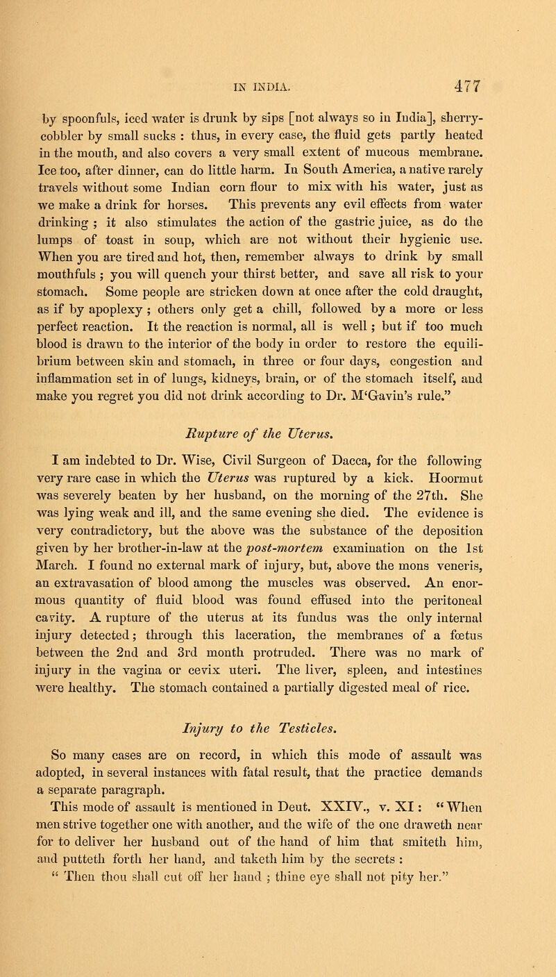 by spoonfuls, iced water is drunk by sips [not always so in India], sherry- cobbler by small sucks : thus, in every case, the fluid gets partly heated in the mouth, and also covers a very small extent of mucous membrane. Ice too, after dinner, can do little harm. In South America, a native rarely travels without some Indian corn flour to mix with his water, just as we make a drink for horses. This prevents any evil effects from water drinking ; it also stimulates the action of the gastric juice, as do the lumps of toast in soup, which are not without their hygienic use. When you are tired and hot, then, remember always to drink by small mouthfuls ; you will quench your thirst better, and save all risk to your stomach. Some people are stricken down at once after the cold draught, as if by apoplexy ; others only get a chill, followed by a more or less perfect reaction. It the reaction is normal, all is well; but if too much blood is drawn to the interior of the body in order to restore the equili- brium between skin and stomach, in three or four days, congestion and inflammation set in of lungs, kidneys, brain, or of the stomach itself, and make you regret you did not drink according to Dr. M'Gavin's rule. Rupture of the Uterus. I am indebted to Dr. Wise, Civil Surgeon of Dacca, for the following very rare case in which the Uterus was ruptured by a kick. Hoormut was severely beaten by her husband, on the morning of the 27th. She was lying weak and ill, and the same evening she died. The evidence is very contradictory, but the above was the substance of the deposition given by her brother-in-law at the post-mortem examination on the 1st March. I found no external mark of injury, but, above the mons veneris, an extravasation of blood among the muscles was observed. An enor- mous quantity of fluid blood was found effused into the peritoneal cavity. A rupture of the uterus at its fundus was the only internal injury detected; through this laceration, the membranes of a foetus between the 2ud and 3rd month protruded. There was no mark of injury in the vagina or cevix uteri. The liver, spleen, and intestines were healthy. The stomach contained a partially digested meal of rice. Injury to the Testicles. So many cases are on record, in which this mode of assault was adopted, in several instances with fatal result, that the practice demands a separate paragraph. This mode of assault is mentioned in Deut. XXIV., v. XI:  When men strive together one with another, and the wife of the one draweth near for to deliver her husband out of the hand of him that smiteth him, and putteth forth her hand, and taketh him by the secrets :  Then thou shall cut off her hand ; thine eye shall not pity her.