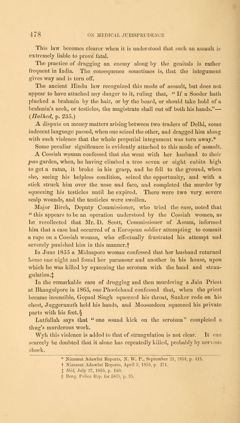 This law becomes clearer when it is understood that such an assault is extremely liable to prove fatal. The practice of dragging an enemy along by the genitals is rather frequent in India. The consequence sometimes is, that the integument gives way and is torn off. The ancient Hindu law recognized this mode of assault, but does not appear to have attached any danger to it, ruling that,  If a Sooder hatli plucked a brahmin by the hair, or by the beard, or should take hold of a brahmin's neck, or testicles, the magistrate shall cut off both his hands.— {Halhed, p. 235.) A dispute on money matters arising between two traders of Delhi, some indecent language passed, when one seized the other, and dragged him along with such violence that the whole preputial integument was torn away.* Some peculiar significance is evidently attached to this mode of assault. A Cossiah woman confessed that she went with her husband to their pan garden, when, he having climbed a tree seven or eight cubits high to get a ratan, it broke in his grasp, and he fell to the ground, when she, seeing his helpless condition, seized the opportunity, and with a stick struck him over the nose and face, and completed the murder by squeezing his testicles until he expired. There were two very severe scalp wounds, and the testicles were swollen. Major Birch, Deputy Commissioner, who tried the case, noted that  this appeal's to be an operation understood by the Cossiah women, as he recollected that Mr. D. Scott, Commissioner of Assam, informed him that a case had occurred of a European soldier attempting to commit a rape on a Cossiah woman, who effectually frustrated his attempt and severely punished him in this manner.f In June 1855 a Midnapore woman confessed that her husband returned home one night and fouud her paramour and another in his house, upon which he was killed by squeezing the scrotum with the hand and stran- gulation 4 In the remarkable case of drugging and then murdering a Jain Priest at Bhaugulpore in 1865, one Phoolchand confessed that, when the priest became insensible, Gopaul Singh squeezed his throat, Sunker rode on his chest, Juggernauth held his hands, and Mooseedeen squeezed his private parts with his feet. § Lutfullah says that  one sound kick on the scrotum completed a thug's murderous work. Wyh this violence is added to that of strangulation is not clear. It can scarcely be doubted that it alone has repeatedly killed, probably by nervous shock. * Nizamut Adawlut Reports, N. W. P., September 21, 1854, p. 115, f Nizamut Adawlut Reports, April 5, 1855, p. 37). % Ibid, July 27, 1855, p. 150. § E-eng. Police Rep, for 1865, p. 35.