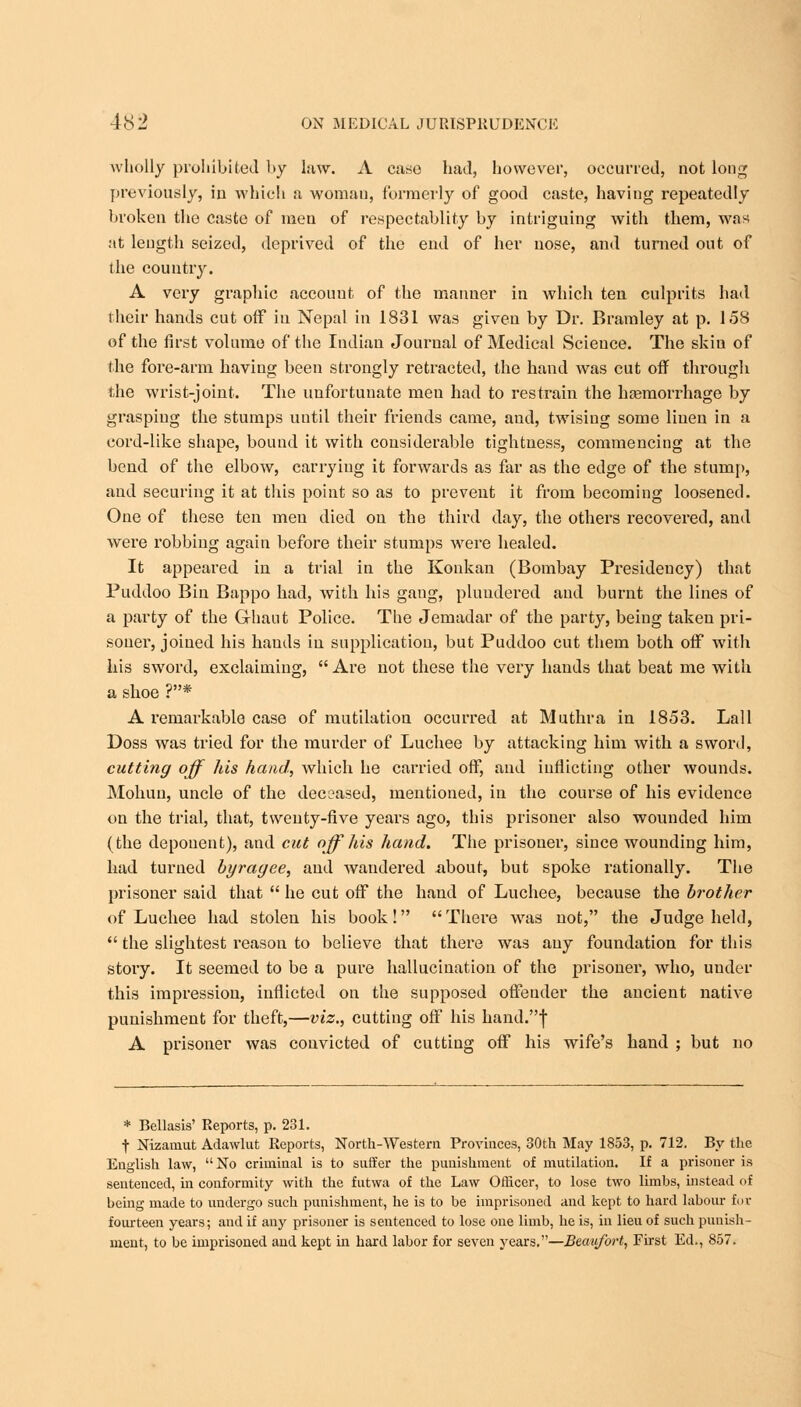 wholly prohibited by law. A case had, however, occurred, not long previously, in which a woman, formerly of good caste, having repeatedly broken the caste of men of respectablity by intriguing with them, was at length seized, deprived of the end of her nose, and turned out of the country. A very graphic account of the manner in which ten culprits had their hands cut off in Nepal in 1831 was given by Dr. B ram ley at p. 158 of the first volume of the Indian Journal of Medical Science. The skin of the fore-arm having been strongly retracted, the hand was cut off through the wrist-joint. The unfortunate men had to restrain the haemorrhage by grasping the stumps until their friends came, and, twising some linen in a cord-like shape, bound it with considerable tightness, commencing at the bend of the elbow, carrying it forwards as far as the edge of the stump, and securing it at this point so as to prevent it from becoming loosened. One of these ten men died on the third day, the others recovered, and were robbing again before their stumps were healed. It appeared in a trial in the Konkan (Bombay Presidency) that Puddoo Bin Bappo had, with his gang, plundered and burnt the lines of a party of the Ghaut Police. The Jemadar of the party, being taken pri- soner, joined his hands in supplication, but Puddoo cut them both off* with his sword, exclaiming, Are not these the very hands that beat me with a shoe ?* A remarkable case of mutilation occurred at Muthra in 1853. Lall Doss was tried for the murder of Luchee by attacking him with a sword, cutting off his hand, which he carried off, aud inflicting other wounds. Mohuu, uncle of the deceased, mentioned, in the course of his evidence on the trial, that, twenty-five years ago, this prisoner also wounded him (the deponent), and cut off his hand. The prisoner, since wounding him, had turned byragee, and wandered .about, but spoke rationally. The prisoner said that  he cut off the hand of Luchee, because the brother of Luchee had stolen his book! There was not, the Judge held,  the slightest reason to believe that there was any foundation for this story. It seemed to be a pure hallucination of the prisoner, who, under this impression, inflicted on the supposed offender the ancient native punishment for theft,—viz., cutting off his hand.f A prisoner was convicted of cutting off his wife's hand ; but no * Bellasis' Reports, p. 231. t Nizamut Adawlut Reports, North-Western Provinces, 30th May 1853, p. 712. By the English law, No criminal is to suffer the punishment of mutilation. If a prisoner is sentenced, in conformity with the futwa of the Law Officer, to lose two limbs, instead of being made to undergo such punishment, he is to be imprisoned and kept to hard labour for fourteen years; and if any prisoner is sentenced to lose one limb, he is, in lieu of such punish- ment, to be imprisoned and kept in hard labor for seven years.—Beaiifbrt, First Ed., 857.