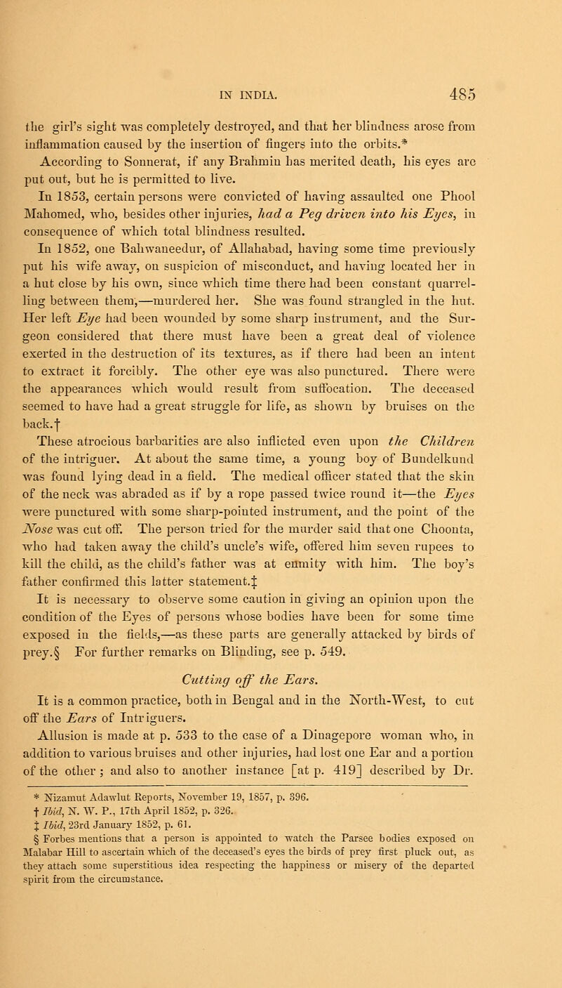 the girl's sight was completely destroyed, and that her blindness arose from inflammation caused by the insertion of fingers into the orbits.* According to Sonnerat, if any Brahmin has merited death, his eyes are put out, but he is permitted to live. In 1853, certain persons were convicted of having assaulted one Phool Mahomed, who, besides other injuries, had a Peg driven into his Eyes, in consequence of which total blindness resulted. In 1852, one Bahwaneedur, of Allahabad, having some time previously put his wife away, on suspicion of misconduct, and having located her in a hut close by his own, since which time there had been constant quarrel- liug between them,—murdered her. She was found strangled in the hut. Her left Eye had been wounded by some sharp instrument, aud the Sur- geon considered that there must have been a great deal of violence exerted in the destruction of its textures, as if there had been an intent to extract it forcibly. The other eye was also punctured. There were the appearances which would result from suffocation. The deceased seemed to have had a great struggle for life, as shown by bruises on the back.f These atrocious barbarities are also inflicted even upon the Children of the intriguer. At about the same time, a young boy of Bundelkund was found lying dead in a field. The medical officer stated that the skin of the neck was abraded as if by a rope passed twice round it—the Eyes were punctured with some sharp-poiuted instrument, and the point of the Nose was cut off. The person tried for the murder said that one Choonta, who had taken away the child's uncle's wife, offered him seveu rupees to kill the child, as the child's father was at enmity with him. The boy's father confirmed this latter statement.£ It is necessary to observe some caution in giving an opinion upon the condition of the Eyes of persons whose bodies have been for some time exposed in the fields,—as these parts are generally attacked by birds of prey.§ For further remarks on Blinding, see p. 549. Cutting off the Ears. It is a common practice, both in Bengal and in the North-West, to cut off the Ears of Intriguers. Allusion is made at p. 533 to the case of a Diuagepore woman who, in addition to various bruises and other injuries, had lost one Ear and a portion of the other; and also to another instance [at p. 419] described by Dr. * Nizaniut Adawlut Reports, November 19, 1857, p. 396. t Hid, N. W. P., 17th April 1852, p. 326. J Ibid, 23rcl January 1852, p. 61. § Forbes mentions that a person is appointed to watch the Parsee bodies exposed on Malabar Hill to ascertain which of the deceased's eyes the birds of prey first pluck out, as they attach some superstitious idea respecting the happiness or misery of the departed spirit from the circirmstance.