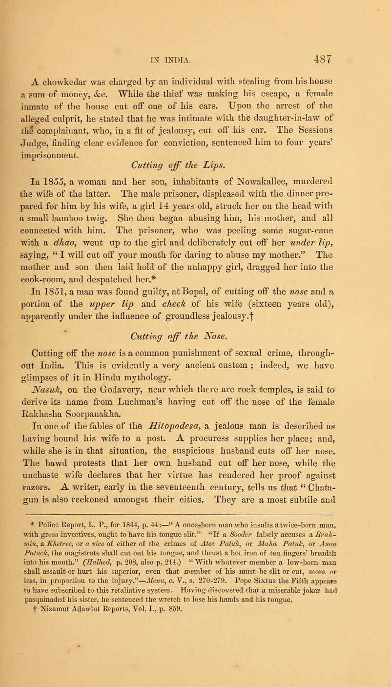 A chowkedar was charged by an individual with stealing from his house a sum of money, &c. While the thief was making his escape, a female inmate of the house cut off one of his ears. Upon the arrest of the alleged culprit, he stated that he was intimate with the daughter-in-law of the complainant, who, in a fit of jealousy, cut off his ear. The Sessions Judge, finding clear evidence for conviction, sentenced him to four years' imprisonment. Cutting off the Lips. In 1855, a woman and her son, inhabitants of Nowakallee, murdered the wife of the latter. The male prisoner, displeased with the dinner pre- pared for him by his wife, a girl 14 years old, struck her on the head with a small bamboo twig. She then began abusing him, his mother, and all connected with him. The prisoner, who was peeling some sugar-cane with a dhao, weut up to the girl and deliberately cut off her under lip, saying,  I will cut off your mouth for daring to abuse my mother. The mother and son then laid hold of the unhappy girl, dragged her into the cook-room, and despatched her.* In 1851, a man was found guilty, atBopal, of cutting off the nose and a portion of the upper lip and cheek of his wife (sixteen years old), apparently under the influence of groundless jealousy.f Cutting off the Nose. Cutting off the nose is a common punishment of sexual crime, through- out India. This is evidently a very aucient custom ; indeed, we have glimpses of it in Hindu mythology. Nasuk, on the Godavery, near which there are rock temples, is said to derive its name from Luchman's having cut off the nose of the female Eakhasha Soorpanakha. In one of the fables of the Hitopodesa, a jealous man is described as having bound his wife to a post. A procuress supplies her place; and, while she is in that situation, the suspicious husband cuts off her nose. The bawd protests that her own husband cut off her nose, while the unchaste wife declares that her virtue has rendered her proof against razors. A writer, early in the seventeenth century, tells us that  Chata- gun is also reckoned amongst their cities. They are a most subtile and * Police Report, L. P., for 1844, p. 44:—A once-born man who insults a twice-born man, with gross invectives, ought to have his tongue slit. If a Sooder falsely accuses a Brali- min, a Khetree, or a vice of either of the crimes of Atee Patuk, or Maha Patul; or Anoo Patucl; the magistrate shall cut out his tongue, and thrust a hot iron of ten fingers' breadth into his mouth. (Halhed, p. 208, also p. 214.)  With whatever member a low-born man shall assault or hurt his superior, even that member of his must be slit or cut, more or less, in proportion to the injury.—2fenu, c. V., s. 270-279. Pope Sixtus the Fifth appears to have subscribed to this retaliative system. Having discovered that a miserable joker had pasquinaded his sister, he sentenced the wretch to lose his hands and his tongue, t Nizamut Adawlut Reports, Vol. I., p. 859.