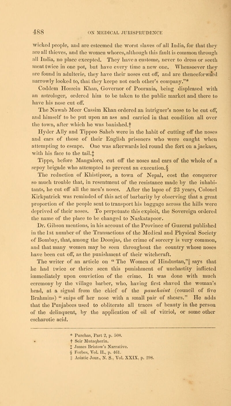 wicked people, and are esteemed the worst slaves of all India, for that they are all thieves, and the women whores, although this fault is common through all India, no place excepted. They have a custome, never to dress or seeth meat twice in one pot, but have every time a new one. Whensoever they are found in adulterie, they have their noses cut off, and are thenceforward narrowly looked to, that they keepe not each other's company.* Coddem Hossein Khan, Governor of Poorania, being displeased with an astrologer, ordered him to be taken to the public market and there to have his nose cut off. The Nawab Meer Cassim Khan ordered an intriguer's nose to be cut off, and himself to be put upon an ass and carried in that condition all over the town, after which he was banished.f Hyder Ally and Tippoo Saheb were in the habit of cutting off the noses and ears of those of their English prisoners who were caught when attempting to escape. One was afterwards led round the fort on a jackass, with his face to the tail.J Tippo, before Mangalore, cut off the noses and ears of the whole of a sepoy brigade who attempted to prevent an execution.§ The reduction of Khistipoor, a town of Nepal, cost the conqueror so much trouble that, in resentment of the resistance made by the inhabi- tants, he cut off all the men's noses. After the lapse of 23 years, Colonel Kirkpatrick was reminded of this act of barbarity by observing that a great proportion of the people sent to transport his baggage across the hills were deprived of their noses. To perpetuate this exploit, the Sovereign ordered the name of the place to be changed to Naskatapoor. Dr. Gibson mentions, in his account of the Province of Guzerat published in the 1st number of the Transactions of the Medical and Physical Society of Bombay, that, among the Doonjas, the crime of sorcery is very common, and that many women may be seen throughout the country whose noses have been cut off, as the punishment of their witchcraft. The writer of an article on  The Women of Hindustan,! says that he had twice or thrice seen this punishment of unchastity inflicted immediately upon conviction of the crime. It was done with much ceremony by the village barber, who, having first shaved the woman's head, at a signal from the chief of the panchaiut (council of five Brahmins)  snips off her nose with a small pair of shears. He adds that the Punjabees used to obliterate all traces of beauty in the person of the delinquent, by the application of oil of vitriol, or some other escharotic acid. * Purchas, Part 2, p. 508. t Seir Mutaqherin. X James Bristow's Narrative. § Forbes, Vol. II., p. 461. || Asiatic Jour., N. S., Vol. XXIX, p. 298.