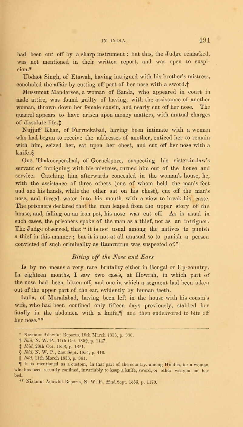 had been cut off by a sharp instrument: but this, the Judge remarked, was not mentioned in their written report, and was open to suspi- cion.* Ubdaot Singh, of Etawah, having intrigued with his brother's mistress, concluded the affair by cutting off part of her nose with a sword.f Mussumat Mandarsee, a woman of Banda, who appeared in court in male attire, was found guilty of having, with the assistance of another woman, thrown down her female cousin, and nearly cut off her nose. The quarrel appears to have arisen upon money matters, with mutual charges of dissolute life. J Nujjuff Khan, of Furruckabad, having been intimate with a woman who had begun to receive the addresses of another, enticed her to remain with him, seized her, sat upon her chest, and cut off her nose with a knife. § One Thakoorpershad, of Goruckpore, suspecting his sister-in-law's servant of intriguing with his mistress, turned him out of the house and service. Catching him afterwards concealed in the woman's house, he, with the assistance of three others (one of whom held the man's feet and one his hands, while the other sat on his chest), cut off the man's nose, and forced water into his mouth with a view to break his caste.. The prisoners declared that the man leaped from the upper story of the house, and, falling on an iron pot, his nose was cut off. As is usual in such cases, the prisoners spoke of the man as a thief, not as an intriguer. The Judge observed, that  it is not usual among the natives to punish a thief in this manner ; but it is not at all unusual so to punish a person convicted of such criminality as Ramruttun was suspected of*.}] Biting off the Nose and Ears Is by no means a very rare brutality either in Bengal or Up-country. In eighteen months, I saw two cases, at Howrah, in which part of the nose had been bitten off, and one in which a segment had been taken out of the upper part of the ear, evidently by human teeth. Lulla, of Moradabad, having been left in the house with his cousin's wife, who had been confined only fifteen days previously, stabbed her fatally in the abdomen with a knife,% and then endeavored to bite off her nose.** * Nizamut Adawlut Reports, IStli March 1853, p. 330. t Ibid, N. W. P., 11th Oct. 1852, p. 1147. t Ibid, 20th Oct. 1853, p. 1321. § Ibid, N. W. P., 21st Sept. 1854, p. 413. || Ibid, 11th March 1853, p. 361. % It is mentioned as a custom, in that part of the country, among Hindus, for a woman who has been recently confined, invariably to keep a knife, sword, or other weapon on her bed.