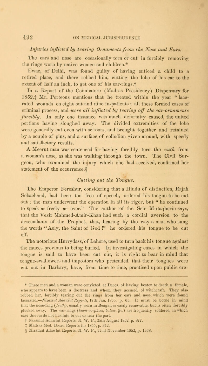 Injuries inflicted by tearing Ornaments from the Nose and Ears. The ears and nose are occasionally torn or cut in forcibly removing (he rings worn l>y native women ami children.* Ewaz, of Delhi, was found guilty of having enticed a child to a retired place, and there robbed him, cutting the lobe of his ear to the extent of half an inch, to get one of his ear-riugs.j In a Report of the Coimbatore (Madias Presidency) Dispon«ary for 1852,} Mr. Porteous mentions that he treated within the year lace- rated wounds on eight out and nine in-patients ; all these formed cases of criminal process, and were all inflicted by tearing off the car-ornaments forcibly. In only one instance was much deformity caused, the united portions having sloughed away. The divided extremities of the lobe were generally cut even with scissors, and brought together and retained by a couple of pins, and a surface of collodion given around, with speedy aud satisfactory results. A Meerut man was sentenced for having forcibly torn the nuth from a woman's nose, as she was walking through the town. The Civil Sur- geon, who examined the injury which she had received, confirmed her statement of the occurrence. § Cutting out the Tongue. The Ernperor Feroshur, considering that a Hindu of distinction, Rajah Sobachand, had been too free of speech, ordered his tongue to be cut out ; the man underwent the operation in all its rigor, but  he continued to speak as freely as ever. The author of the Seir Mutaqherin says, that the Vezir Mahmed-Amir-Khan had such a cordial aversion to the descendants of the Prophet, that, hearing by the way a man who sung tho words Aoly, the Saint of God ! he ordered his tongue to be cut off. The notorious Hurrydass, of Lahore, used to turn back his tongue against the fauces previous to being buried. In investigating cases in which the tongue is said to have been cut out, it is right to bear in mind that tongue-swallowers aud impostors who pretended that their tongues were cut out in Barbary, have, from time to time, practised upon public cre- * Three men and a woman were convicted, at Dacca, of having beaten to death a female, who appears to have been a doctress and whom they accused of witchcraft. They also robbed her, forcibly tearing out the rings from her ears and nose, which were found lacerated.—Xizamul Adawlul Reports, 17th Jan. 1855, p. Co. It must be borne in mind that the nose-ring (Nuth), usually worn in Bengal, is easily removable, but is often forcibly plucked away. The ear-rings (kurn-oo-phool, balees, §*c.) are frequently soldered, in which case thieves do not hesitate to cut or tear the part. f Xix.-iunit Adawlul Reports, -\. \V. 1'., 25th August 1852, p. 877. t Madras Bled. Board Reports for 1855, p. 342. £ JS'izam.U Adawlut Reports, N. \V. 1'., 22nd November 1852, p. 13G8.