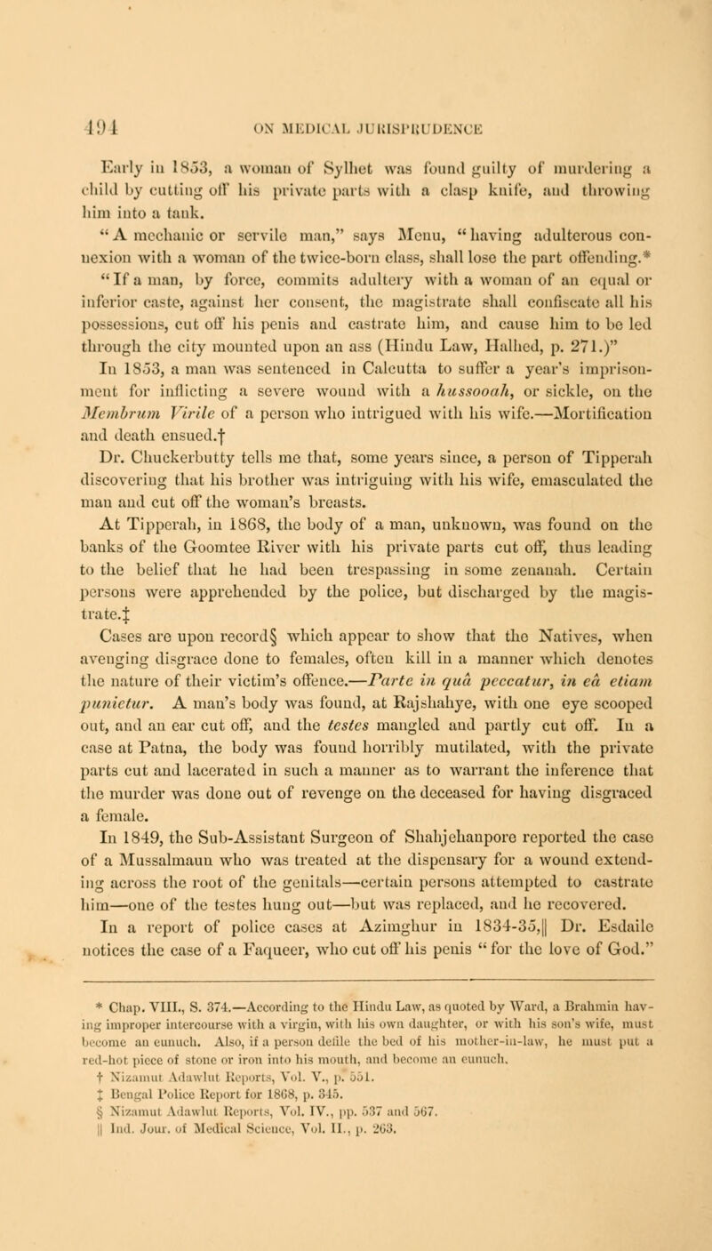 Early in 1S53, a woman of Sylhet was found guilty oi' murdering a child by cutting off his private parts with a clasp knife, and throwing him into a tank.  A mechanic or servile man, says Menu, having adulterous con- nexion with a woman of the twice-born class, shall lose the part offending.* If a man, by force, commits adultery with a woman of an equal or inferior caste, against her consent, the magistrate shall confiscate all his possessions, cut off his penis and castrate him, and cause him to be led through the city mounted upon an ass (Hindu Law, Halhcd, p. 271.) In 18o3, a man was sentenced in Calcutta to suffer a year's imprison- ment for inflicting a severe wound with a hussooah, or sickle, on the Membrum Virile of a person who intrigued with his wife.—Mortification and death ensued.f Dr. Chuckerbutty tells me that, some years since, a person of Tipperah discovering that his brother was intriguing with his wife, emasculated the man and cut off the woman's breasts. At Tipperah, in 1868, the body of a man, unknown, was found on the banks of the Goomtee River with his private parts cut off, thus leading to the belief that he had been trespassing in some zeuauah. Certain persons were appreheuded by the police, but discharged by the magis- trate.| Cases are upon record§ which appear to show that the Natives, when avenging disgrace done to females, often kill in a manner which denotes the nature of their victim's offence.—Parte in qua peccatur, i?t ea, etiam punietur. A man's body was found, at Ilajshah}re, with one eye scooped out, and an ear cut off, and the testes mangled and partly cut off. In a case at Patna, the body was found horribly mutilated, with the private parts cut and lacerated in such a manner as to warrant the inference that the murder was done out of revenge on the deceased for having disgraced a female. In 1849, the Sub-Assistant Surgeon of Shahjehanporo reported the case of a Mussalmauu who was treated at the dispensary for a wound extend- ing across the root of the genitals—certain persons attempted to castrate him—one of the testes hung out—but was replaced, ami ho recovered. In a report of police cases at Azimghur in 1834-3o,|| Dr. Esdailc notices the case of a Faqueer, who cut oft'his penis for the love of God. * Chap. VIII., S. 374.—According to the Hindu Law, as quoted by Ward, a Brahmin hav- ing improper intercourse with a virgin, with his own daughter, or with his sun's wile, must become an eunuch. Also, if a person defile the bed of his mother-in-law, he must put a red-hot piece of stone or iron into his mouth, and become an eunuch. t Nizamul idawlul Reports, Vol. V., p. jji. J Bengal Police Report for 1808, p. 846. § Nizamut Adawlul Reports, Vol. IV., pp. 537 and 567. tad. Jour, of Medical Science, Vol. II., p. 203.