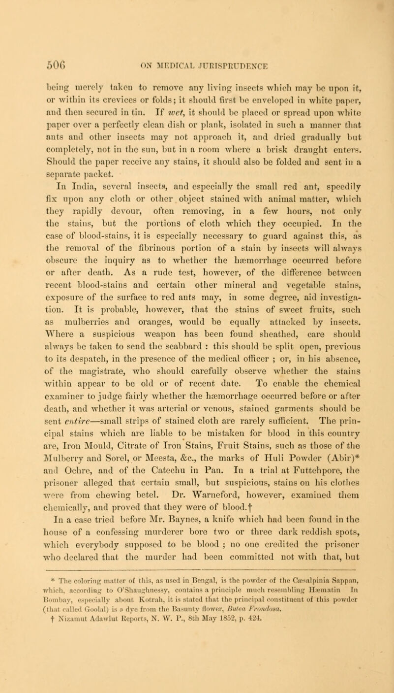 being merely taken to remove any living insects which may be upon it, or within its crevices or folds; it should first be enveloped in white paper, nnd then secured in tin. If wet, it should be placed or spread upon white paper over a perfectly clean dish or plank, isolated in such a manner that ants and other insects may not approach it, and dried gradually hut completely, not in the sun, but in a room where a brisk draught enters. Should the paper receive any stains, it should also be folded and sent in a separate packet. In India, several insects, and especially the small red ant, speedily fix upon any cloth or other object stained with animal matter, which they rapidly devour, often removing, in a few hours, not only the stains, but the portions of cloth which they occupied. In the case of blood-stains, it is especially necessary to guard against this, as the removal of the fibrinous portion of a stain by insects will always obscure the inquiry as to whether the haemorrhage occurred before or after death. As a rude test, however, of the difference between recent blood-stains and certain other mineral and vegetable stains, exposure of the surface to red ants may, in some degree, aid investiga- tion. It is probable, however, that the stains of sweet fruits, such as mulberries and oranges, would be equally attacked by insects. Where a suspicious wreapon has been found sheathed, care should always be taken to send the scabbard : this should be split open, previous to its despatch, in the presence of the medical officer ; or, in his absence, of the magistrate, who should carefully observe whether the stains within appear to be old or of recent date. To enable the chemical examiner to judge fairly whether the haemorrhage occurred before or after death, and whether it was arterial or venous, staiued garments should be sent entire—small strips of stained cloth are rarely sufficient. The prin- cipal stains which are liable to be mistaken for blood in this country are, Iron Mould, Citrate of Iron Stains, Fruit Stains, such as those of the Mulberry and Sorel, or Meesta, &c, the marks of Iluli Powder (Abir)* and Ochre, and of the Catechu in Pan. Iu a trial at Futtehpore, the prisoner alleged that certain small, but suspicious, stains on his clothes were from chewing betel. Dr. Warneford, however, examined them chemically, and proved that they were of blood.f In a case tried before Mr. Baynes, a knife which had been found in the house of a confessing murderer bore two or three dark reddish spots, which everybody supposed to be blood ; no one credited the prisoner who declared that the murder had been committed not with that, but * The coloring matter <>f this as used in Bengal, is the powder of the Ceesalpinia Sappan, which, according to O'Shaugtmessy, contains a principle much resembling Hsmatin In Bombay, especially about Kotrah, it is stated thai the principal constituent of this powder (thai called Goolal) is s dye from the Basunty flower, Butea Frondosa, t Nizamut Adawlut Reports, N. \\\ P., 8th May L852, p. 424.