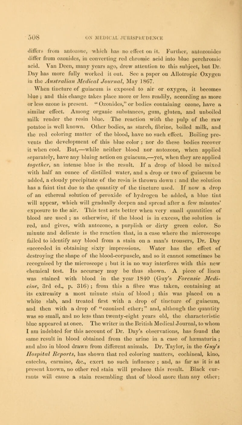 differs from antozone, which has no effect on it. Further, antozonidec differ from ozonides, in converting red chromic acid into blue perchromic acid. Van Dccn, many years ago, drew attention to this subject) but Di Day lias more fully worked it out. Sec a paper on Allotropic Oxygen in the Australian Medical Journal, May 1867. When tincture of guiaeum is exposed to air or oxygen, it becomes blue ; and this change takes place more or less readily, according as more or less ozone is present.  Ozonides, or bodies containing ozone, have a similar effect. Among organic substances, gum, gluten, and unboiled milk render the resin blue. The reaction with the pulp of the raw potatoc is well known. Other bodies, as starch, fibrine, boiled milk, and the red coloring matter of the blood, have no such effect. Boiling pre- vents the development of this blue color ; nor do these bodies recover it when cool. But,—while neither blood nor antozone, when applied ,-cparately, have any bluing action on guiaeum,—yet, when they are applied together, an intense blue is the result. If a drop of blood be mixed with half an ounce of distilled water, and a drop or two of guiaeum be added, a cloudy precipitate of the resin is thrown down : and the solution has a faint tint due to the quantity of the tincture used. If now a drop of an ethereal solution of peroxide of hydrogen be added, a blue tint will appear, which will gradually deepen and spread after a few minutes' exposure to the air. This test acts better when very small quantities of blood are used ; as otherwise, if the blood is in excess, the solution is red, and gives, with antozone, a purplish or dirty green color. So minute and delicate is the reaction that, in a case where the microscope failed to identify any blood from a stain on a man's trousers, Dr. Day succeeded in obtaining sixty impressions. Water has the effect of destroying the shape of the blood-corpuscle, and so it cannot sometimes be recognised by the microscope ; but it in no way interferes with this new chemical test. Its accuracy may be thus shown. A piece of linen was stained with blood in the year 1840 (Guy's Forensic Medi- cine, 3rd ed., p. 316) ; from this a fibre was taken, containing at its extremity a most minute stain of blood ; this was placed on a white slab, and treated first with a drop of tincture of guiaeum, and then with a drop of ozonised ether; and, although the quantity was so small, and no less than twenty-eight years old, the characteristic blue appeared at once. The writer in the British Medical Journal, to whom I am indebted for this account of Dr. Day's observations, has found the same result in blood obtained from the urine in a case of hematuria ; and also in blood drawn from different animals. Dr. Taylor, in the Guy's Hospital Reports, has shown that red coloring matters, cochineal, kino, catechu, carmine, &c, exert no such influence ; and, as far as it is at present known, no other red stain will produce this result. Black cur- rants will cause a stain resembling that of blood more than any other: