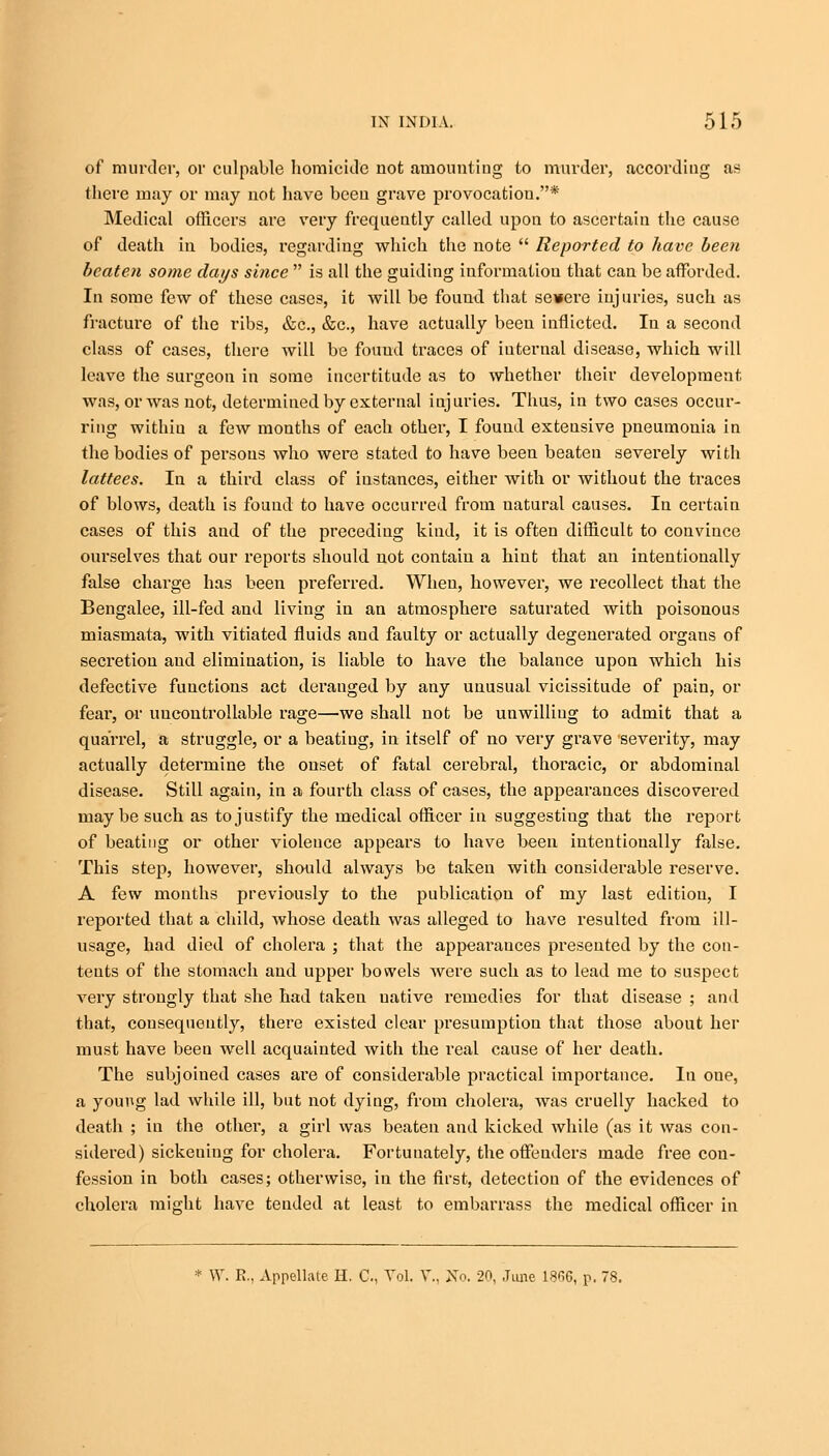 of murder, or culpable homicide not amounting to murder, according as there may or may not have been grave provocation.* Medical officers are very frequently called upon to ascertain the cause of death in bodies, regarding which the note  Reported to have been beaten some days since  is all the guiding information that can be afforded. In some few of these cases, it will be found that seuere injuries, such as fracture of the ribs, &c, &c, have actually been inflicted. In a second class of cases, there will be found traces of internal disease, which will leave the surgeon in some incertitude as to whether their development was, or was not, determined by external injuries. Thus, in two cases occur- ring withiu a few months of each other, I found extensive pneumonia in the bodies of persons who were stated to have been beaten severely with lattees. In a third class of instances, either with or without the traces of blows, death is found to have occurred from natural causes. In certain cases of this and of the preceding kind, it is often difficult to convince ourselves that our reports should not contain a hint that an intentionally false charge has been preferred. When, however, we recollect that the Bengalee, ill-fed and living in an atmosphere saturated with poisonous miasmata, with vitiated fluids and faulty or actually degenerated organs of secretion and elimination, is liable to have the balance upon which his defective functions act derauged by any unusual vicissitude of pain, or fear, or uncontrollable rage—we shall not be unwilliug to admit that a quarrel, a struggle, or a beatiug, in itself of no very grave severity, may actually determine the onset of fatal cerebral, thoracic, or abdominal disease. Still again, in a fourth class of cases, the appearances discovered maybe such as to justify the medical officer in suggesting that the report of beating or other violence appears to have been intentionally false. This step, however, should always be taken with considerable reserve. A few months previously to the publication of my last edition, I reported that a child, whose death was alleged to have resulted from ill- usage, had died of cholera ; that the appearauces presented by the con- tents of the stomach and upper bowels were such as to lead me to suspect very strougly that she had taken native remedies for that disease ; and that, consequently, there existed clear presumption that those about her must have been well acquainted with the real cause of her death. The subjoined cases are of considerable practical importance. In one, a young lad while ill, but not dying, from cholera, was cruelly hacked to death ; in the other, a girl was beaten and kicked while (as it was con- sidered) sickening for cholera. Fortunately, the offenders made free con- fession in both cases; otherwise, in the first, detection of the evidences of cholera might have tended at least to embarrass the medical officer in W. E., Appellate H. G, Vol. V., 3STo. 20, June l-S^G, p. 78.