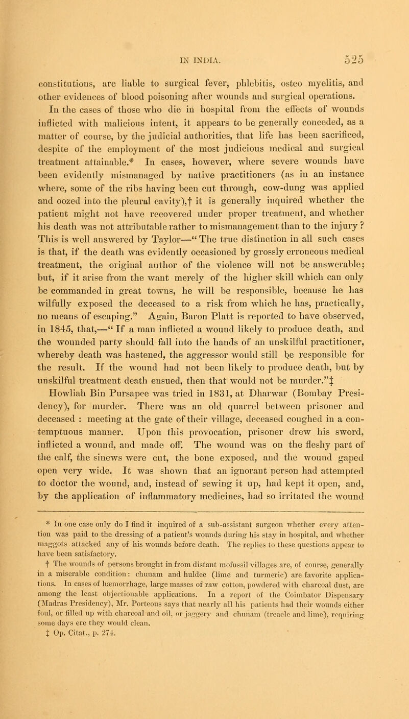 constitutions, are liable to surgical fever, phlebitis, osteo myelitis, and other evidences of blood poisouiug after wounds and surgical operations. In the cases of those who die in hospital from the effects of wounds inflicted with malicious intent, it appears to be generally conceded, as a matter of course, by the judicial authorities, that life has been sacrificed, despite of the employment of the most judicious medical and surgical treatment attainable.* In cases, however, where severe wounds have been evidently mismanaged by native practitioners (as in an instance where, some of the ribs having been cut through, cow-dung was applied and oozed into the pleural cavity), f it is generally inquired whether the patient might not have recovered under proper treatment, and whether his death was not attributable rather to mismanagement than to the injury? This is well answered by Taylor— The true distinction in all such cases is that, if the death was evidently occasioned by grossly erroneous medical treatmeut, the original author of the violence will not be answerable; but, if it arise from the want merely of the higher skill which can only be commanded in great towns, he will be responsible, because he has wilfully exposed the deceased to a risk from which he has, practically, no means of escaping. Again, Baron Piatt is reported to have observed, in 1845, that,— If a man inflicted a wouud likely to produce death, and the wounded party should fall into the hands of an unskilful practitioner, whereby death was hastened, the aggressor would still be responsible for the result. If the wound had not been likely to produce death, but by unskilful treatment death eusued, then that would not be murder.! Howliah Bin Pursapee was tried in 1831, at Dharwar (Bombay Presi- dency), for murder. There was an old quarrel between prisoner and deceased : meeting at the gate of their village, deceased coughed in a con- temptuous manner. Upon this provocation, prisoner drew his sword, inflicted a wound, and made off. The wound was on the fleshy part of the calf, the sinews were cut, the bone exposed, and the wound gaped open very wide. It was shown that an ignorant person had attempted to doctor the wound, and, instead of sewing it up, had kept it open, and, by the application of inflammatory medicines, had so irritated the wound * In one case only do I find it inquired of a snb-assistant surgeon whether every atten- tion was paid to the dressing of a patient's wounds dining his stay in hospital, and whether maggots attacked any of his wounds before death. The replies to these questions appeal- to have been satisfactory. f The wounds of persons brought in from distant mofussil villages arc, of course, generally in a miserable condition: chunam and huldee (lime and turmeric) are favorite applica- tions. In cases of haBmorrhage, large masses of raw cotton, powdered with charcoal dust, are among the least objectionable applications. In a report of the Coimbator Dispensary Qladras Presidency), Mr. Porteous says I hat nearly all his patients had their wounds either foul, or filled up with charcoal and oil, or jaggery and chunam (treacle and lime), requiring some days ere they would clean, J Op. Citat., p. 271.