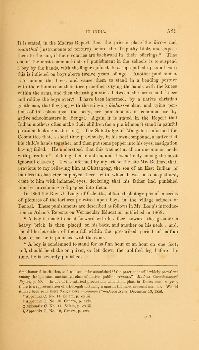 It is stated, in the Madras Report, that the priests place the kittce and ananthal (instruments of torture) before the Triputhy Idols, aud expose them to the sun, if their votaries are backward in their offerings.* That oue of the most common kinds of punishment in the schools is to suspend n boy by the hands, with the fingers joined, to a rope pulled up to a beam; this is inflicted on boys above twelve years of age. Another punishment is to pinion the boys, aud cause them to stand in a bending posture with their thumbs on their toes ; another is tying the hands with the knees within the arms, and then thrusting a stick between the arms and knees and rolling the boys over.f I have been informed, by a native christian gentleman, that flogging with the stinging bichattee plant and tying por- tions of this plant upon the body, are punishments in common use by native schoolmasters in Bengal. Again, it is stated in the Report that Iudian mothers often make their children (as a punishment) stand in painful positions looking at the sun.J The Sub-Judge of Mangalore informed the Committee that, a short time previously, in his own compound, a native tied his child's hands together, and then put some pepper into his eyes, castigation having failed. He understood that this was not at all an uncommon mode with parents of subduing their children, aud that not ouly among the most ignorant classes. § I was informed by my friend the late Mr. Bedford that, previous to my relieving him at Chittagong, the son of an East Iudian of indifferent character employed there, with whom I was also acquainted, came to him with inflamed eyes, declaring that his father had punished him by introducing red pepper into them. In 1869 the Rev. J. Long, of Calcutta, obtained photographs of a series of pictures of the tortures practised upon boys in the village schools of Bengal. These punishments are described as follows in Mr. Long's introduc- tion to Adam's Reports on Vernacular Education published in 1868.  A boy is made to bend forward with his face toward the ground; a heavy brick is then placed on his back, aud another on his neck ; and, should he let either of them fall within the prescribed period of half an hour or so, he is punished with the cane.  A boy is condemned to stand for half an hour or an hour on one foot; and, should he shake or quiver, or let down the uplifted leg before the time, he is severely punished. time-honored institution, and we cannot be astonished if the practice is still widely prevalent among the ignorant, uneducated class of native public servants.—Madras Commissioners' Report, p. 50.  In one of the satirical processions which take place in Dacca once a year, there is a representation of a Darogah torturing a man in the most indecent manner. Would it have been so if these things were uncommon f—Dacca Neivs, December 13, 1856. * Appendix C. No. 14, Salem, p. cxliii. f Appendix C. No. 10, Canara, p. cxiv. J Appendix C. No. 14, Salem, p. cxliii. § Appendix C. No. 10, Canara, p. cxv. v2