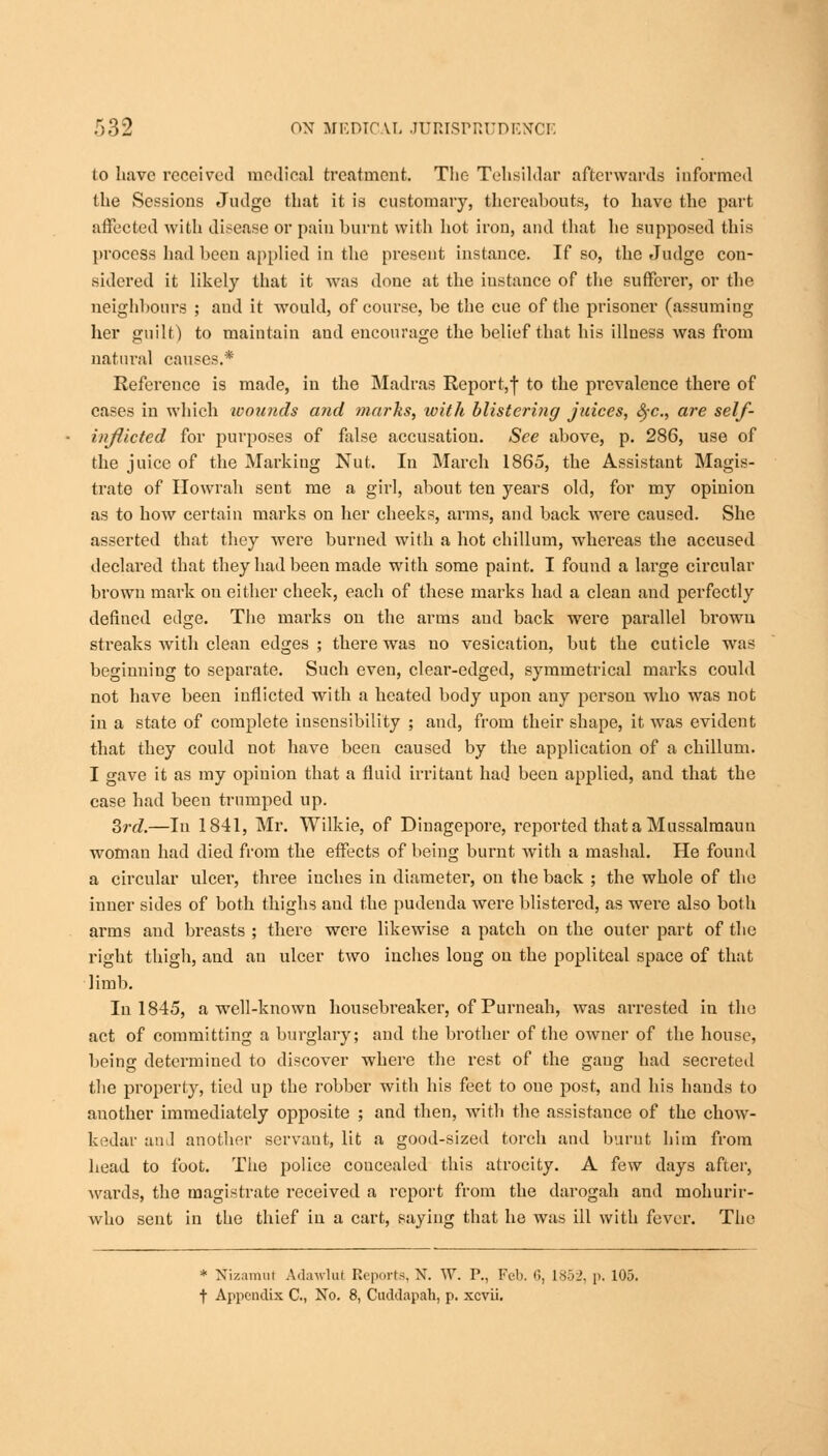 to have received medical treatment. The Tehsildar afterwards informed the Sessions Judge that it is customary, thereabouts, to have the part affected with disease or pain burnt with hot iron, and that he supposed this process had been applied in the present instance. If so, the Judge con- sidered it likely that it was done at the instance of the sufferer, or the neighbours ; and it would, of course, be the cue of the prisoner (assuming her guilt) to maintain and encourage the belief that his illness was from natural causes.* Reference is made, in the Madras Report,! to the prevalence there of cases in which wounds and marks, with blistering juices, fyc, are self- injiicted for purposes of false accusation. See above, p. 286, use of the juice of the Marking Nut. In March 1865, the Assistant Magis- trate of Howrah sent me a girl, about ten years old, for my opinion as to how certain marks on her cheeks, arms, and back were caused. She asserted that they were burned with a hot chillum, whereas the accused declared that they had been made with some paint. I found a large circular brown mark ou either cheek, each of these marks had a clean and perfectly defined edge. The marks on the arms and back were parallel brown streaks with clean edges ; there was no vesication, but the cuticle was beginning to separate. Such even, clear-edged, symmetrical marks could not have been inflicted with a heated body upon any person who was not in a state of complete insensibility ; and, from their shape, it was evident that they could not have been caused by the application of a chillum. I gave it as my opinion that a fluid irritant had been applied, and that the case had been trumped up. 3rd.—In 1841, Mr. Wilkie, of Dinagepore, reported that a Mussalmaun woman had died from the effects of being burnt with a mashal. He found a circular ulcer, three iuches in diameter, on the back ; the whole of the inner sides of both thighs and the pudenda were blistered, as were also both arms and breasts ; there were likewise a patch on the outer part of the right thigh, and an ulcer two inches long on the popliteal space of that limb. In 1845, a well-known housebreaker, of Purneah, was aiTested in the act of committing a burglary; and the brother of the owner of the house, being determined to discover where the rest of the gang had secreted the property, tied up the robber with his feet to oue post, and his hands to another immediately opposite ; and then, with the assistance of the chow- kedar and another scrvaut, lit a good-sized torch and burnt him from head to foot. The police concealed this atrocity. A few days after, wards, the magistrate received a report from the darogah and mohurir- who sent in the thief in a cart, saying that he was ill with fever. The * NizamuJ Adawlut Reports, X. W. P., Feb. •'>, 1852, p. 105. t Appendix C, No. 8, Cuddapah, p. xcvii.