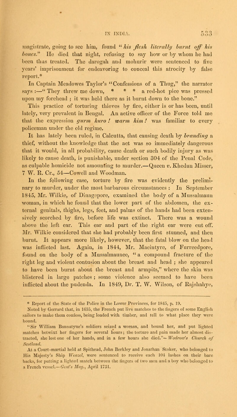 magistrate, going to see him, found  his flesh literally burnt off his bones. He died that night, refusing to say how or by whom he had been thas treated. The darogah and mohurir were sentenced to five years' imprisonment for endeavoring to conceal this atrocity by false report.* In Captain Meadowes Taylor's Confessions of a Thug, the narrator says :— They threw me down, * * * a red-hot pice was pressed upon my forehead ; it Avas held there as it burnt down to the bone. This practice of torturing thieves by fire, either is or has been, until lately, very prevalent in Bengal. An active officer of the Force told me that the expression gurm kuro ! warm him! was familiar to every policeman under the old regime. It has lately been ruled, in Calcutta, that causing death by branding a thief, without the knowledge that the act was so immediately dangerous that it would, iu all probability, cause death or such bodily injury as was likely to cause death, is punishable, under section 304 of the Penal Code, as culpable homicide not amounting to murder.—Queen v. Khedun Misser, 7 W. R. Cr., 54—Cowell and Woodman. In the following case, torture by fire was evidently the prelimi- nary to murder, under the most barbarous circumstances : In September 1845, Mr. Wilkie, of Dinagepore, examined the body of a Mussalmauu woman, in which he found that the lower part of the abdomen, the ex- ternal genitals, thighs, legs, feet, and palms of the hands had been exten- sively scorched by fire, before life was extinct. There was a wound above the left ear. This ear and part of the right ear were cut off. Mr. Wilkie considered that she had probably been first stunned, and then burnt. It appears more likely, however, that the fatal blow on the head was inflicted last. Again, in 1844, Mr. Maciutyre, of Furreedpore, found on the body of a Mussalmauuee,  a compound fracture of the right leg and violent contusion about the breast aud head ; she appeared to have been burnt about the breast and armpits, where the skin was blistered in large patches ; some violence also seemed to have been inflicted about the pudenda. In 1849, Dr. T. W. Wilson, of Rajshahye, * Eeport of the State of the Police in the Lower Provinces, for 1845, p. 19. Noted by Gerrard that, iu 1635, the French put live matches to the fingers of some English sailors to make them confess, being loaded with timber, and tell to what place they were bound, Sir William Bannatyne's soldiers seized a woman, and bound her, and put lighted matches betwixt her fingers for several hours; the torture and pain made her almost dis- tracted, she lost one of her hands, and in a few hours she died.— Wodrow's Church oj' Scotland. At a Court-martial held at Spithead, John Berkley and Jonathan Stoker, who belonged to His Majesty's Ship Wtazel, were sentenced to receive each 10-4 lashes on then- bare backs, for putting a lighted match between the lingers of two men aud a boy who belonged to a French vessel.—Gent's Mag., April 1731.