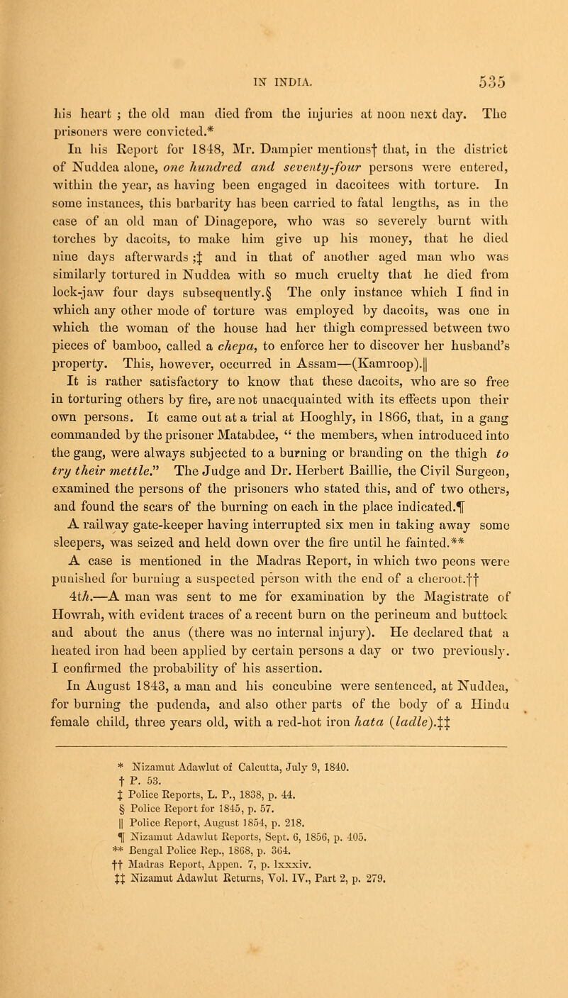 his heart ; the old man died from the injuries at noon, next day. The prisoners were convicted.* In his Report for 1848, Mr. Dumpier mentionsf that, in the district of Nuddea alone, one hundred and seventy-four persons were entered, within the year, as having heen engaged in dacoitees with torture. In some instances, this barbarity has been carried to fatal lengths, as in the case of an old man of Diuagepore, who was so severely burnt with torches by dacoits, to make him give up his money, that he died nine days afterwards ;J and in that of another aged man who was similarly tortured in Nuddea with so much cruelty that he died from lock-jaw four days subsequently.§ The only instance which I find in which any other mode of torture was employed by dacoits, was one in which the woman of the house had her thigh compressed between two pieces of bamboo, called a chepa, to enforce her to discover her husband's property. This, however, occurred in Assam—(Kamroop).|| It is rather satisfactory to know that these dacoits, who are so free in torturing others by fire, are not unacquainted with its effects upon their own persons. It came out at a trial at Hooghly, in 1866, that, in a gang commanded by the prisoner Matabdee,  the members, when introduced into the gang, were always subjected to a burning or branding on the thigh to try their mettle. The Judge and Dr. Herbert Baillie, the Civil Surgeon, examined the persons of the prisoners who stated this, and of two others, and found the scars of the burning on each in the place indicated.^ A railway gate-keeper having interrupted six men in taking away some sleepers, was seized and held down over the fire until he fainted.** A case is mentioned in the Madras Report, in which two peons were punished for burning a suspected person with the end of a cheroot.ff 4tA.—A man was sent to me for examination by the Magistrate of Howrah, with evident traces of a recent burn on the perineum and buttock and about the anus (there was no internal injury). He declared that a heated iron had been applied by certain persons a day or two previously. I confirmed the probability of his assertion. In August 1843, a man and his concubine were sentenced, at Nuddea, for burning the pudenda, and also other parts of the body of a Hindu female child, three years old, with a red-hot iron hata (ladle).\\ * Nizamut Adawlut of Calcutta, July 9, 1840. f P. 53. % Police Reports, L. P., 1838, p. 44. § Police Report for 1845, p. 57. || Police Report, August 1854, p. 218. *|f Nizamut Adawlut Reports, Sept. 6, 1856, p. 405. ** Bengal Police Rep., 1868, p. 364. ff Madras Report, Appen. 7, p. lxxxiv. XX Nizamut Adawlut Returns, Vol. IV., Part 2, p. 279.