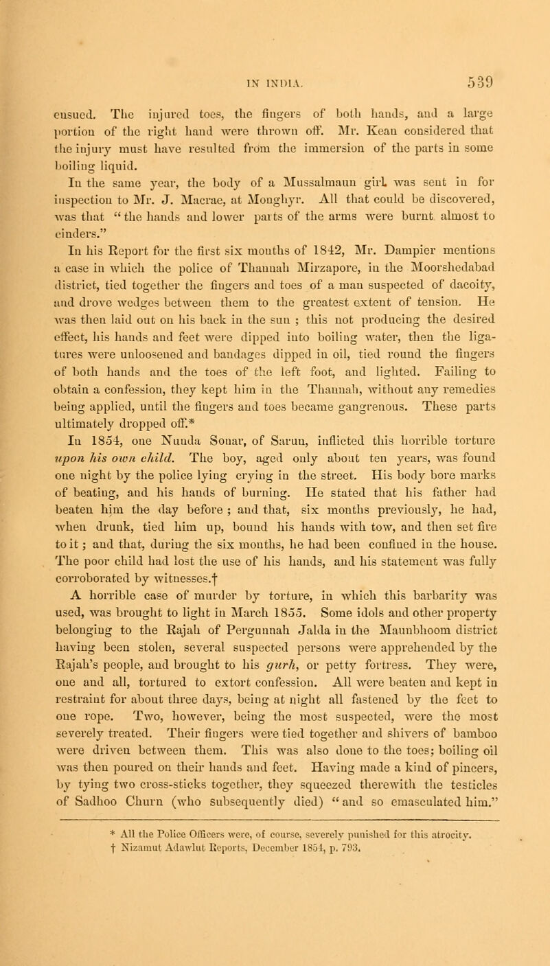 ensued The injured toes, the fingers of both hands, and a large portion of the right hand were thrown off. Mr. Keau considered that 1 lie injury must have resulted from the immersion of the parts in some boiling liquid. In the same year, the body of a Mussalmaun girl was sent in for inspection to Mr. J. Macrae, at Moughyr. All that could be discovered, was that the hands and lower parts of the arms were burnt almost to cinders. In his Report for the first six mouths of 1842, Mr. Dampier mentions a case in which the police of Thauuah Mirzapore, in the Moorshedabad district, tied together the fingers and toes of a man suspected of dacoity, and drove wedges between them to the greatest extent of tension. He was then laid out on his back in the sun ; this not producing the desired effect, his hands and feet were dipped into boiling water, then the liga- tures were unloosened and baudages dipped in oil, tied round the fingers of both hands and the toes of the left foot, and lighted. Failing to obtain a confession, they kept him in the Thaunah, without auy remedies being applied, until the fingers and toes became gangrenous. These parts ultimately dropped off.* In 1854, one Nuuda Sonar, of Saruu, inflicted this horrible torture upon his own child. The boy, aged only about ten years, was found one night by the police lying crying in the street. His body bore marks of beating, and his hauds of burning. He stated that his father had beaten him the day before ; and that, six months previously, he had, when drunk, tied him up, bouud his hands with tow, and then set fire to it; and that, during the six mouths, he had been confined in the house. The poor child had lost the use of his hands, and his statement was fully corroborated by witnesses.^ A horrible case of murder by torture, in which this barbarity was used, was brought to light iu March 1855. Some idols and other property belonging to the Rajah of Pergunnah Jalda in the Mauubhoom district having been stolen, several suspected persons were apprehended by the Rajah's people, and brought to his gurh, or petty fortress. They were, one and all, tortured to extort confession. All were beaten and kept iu restraint for about three days, being at night all fastened by the feet to one rope. Two, however, being the most suspected, were the most severely treated. Their fingers were tied together and shivers of bamboo were driven between them. This was also done to the toes; boiling oil was then poured on their hauds and feet. Having made a kind of pincers, by tying two cross-sticks together, they squeezed therewith the testicles of Sadhoo Churn (who subsequently died)  and so emasculated him. * All the Police Officers ^\'ere, of course, severely punished for this atrocity, t Nizamut Adawlut Reports, December 1854, p. 793.