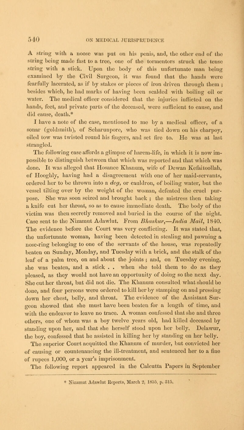 A string with a noose was put on his penis, and, the other end of the string being made fast to a tree, one of the tormentors struck the tense string with a stick. Upon the body of this unfortunate man being examined by the Civil Surgeon, it was found that the hands were fearfully lacerated, as if by stakes or pieces of iron driven through them ; besides which, he had marks of having been scalded with boiling oil or water. The medical officer considered that the injuries inflicted on the hands, feet, and private parts of the deceased, were sufficient to cause, and did cause, death.* I have a note of the case, mentioned to me by a medical officer, of a sonar (goldsmith), of Seharuupore, who was tied down on his charpoy, oiled tow was twisted round his fingers, and set fire to. He was at last strangled. The following case affords a glimpse of harem-life, in which it is now im- possible to distinguish between that which was reported and that which was done. It was alleged that Hosanee Khauum, wife of Dewan Kefaitoollah, of Hooghly, having had a disagreement with one of her maid-servants, ordered her to be thrown into a deg, or cauldron, of boiling water, but the vessel tilting over by the weight of the womau, defeated the cruel pur- pose. She was soon seized and brought back ; the mistress then taking a knife cut her throat, so as to cause immediate death. The body of the victim was then secretly removed and buried in the course of the night. Case sent to the Nizamut Adawlut. From Bhaskur,—India Mail, 1840. The evidence before the Court was very conflicting. It was stated that, the unfortunate woman, having been detected in stealing and pawning a nose-ring belonging to one of the servants of the house, was repeatedly beaten on Sunday, Monday, and Tuesday with a brick, and the stalk of the leaf of a palm tree, on and about the joints ; and, on Tuesday evening, she was beaten, and a stick . . when she told them to do as they pleased, as they would not have an opportunity of doing so the next day. She cut her throat, but did not die. The Khauum consulted what should be done, and four persons were ordered to kill her by stamping on and pressing down her chest, belly, and throat. The evidence of the Assistant Sur- geon showed that she must have been beaten for a length of time, and with the endeavor to leave no trace. A womau confessed that she and three others, one of whom was a boy twelve years old, had killed deceased by standing upon her, and that she herself stood upon her belly. Delawur, the boy, confessed that he assisted in killing her by standing on her belly. The superior Court acquitted the Khauum of murder, but convicted her of causing or countenancing the ill-treatment, and sentenced her to a fine of rupees 1,000, or a year's imprisonment. The following report appeared in the Calcutta Papers in September