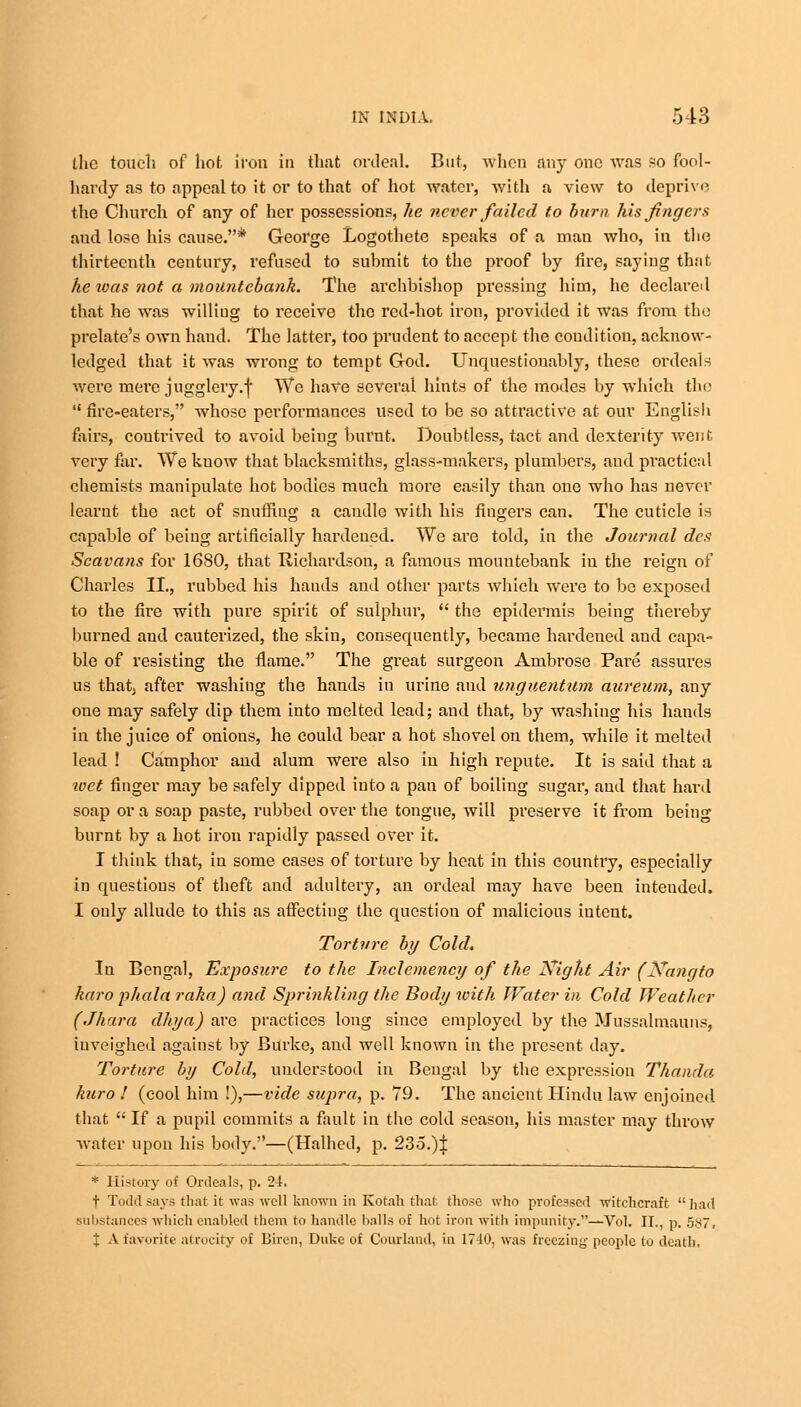 the touch of hot iron in that ordeal. But, when any one was so fool- hardy as to appeal to it or to that of hot water, Avith a view to deprive the Church of any of her possessions, he never failed to burn his fingers aud lose his cause.* George Logothete speaks of a man who, in the thirteenth century, refused to suhmit to the proof by fire, saying that he toas not a mountebank. The archbishop pressing him, he declared that he was willing to receive the red-hot iron, provided it was from the prelate's own hand. The latter, too prudent to accept the condition, acknow- ledged that it was wrong to tempt God. Unquestionably, these ordeals were mere jugglery.f We have several hints of the modes by which the  fire-eaters, whose performances used to be so attractive at our Englisb fairs, contrived to avoid being burnt. Doubtless, tact and dexterity went very far. We kuow that blacksmiths, glass-makers, plumbers, and practical chemists manipulate hot bodies much more easily than one who has never learnt the act of snuffing a candle with his fingers can. The cuticle is capable of beiug artificially hardened. We are told, in the Journal des Scavafis for 1680, that Richardson, a famous mountebank in the reign of Charles II., rubbed his hands aud other parts which were to be exposed to the fire with pure spirit of sulphur,  the epidermis being thereby burned and cauterized, the skin, consequently, became hardened and capa- ble of resisting the flame. The great surgeon Ambrose Pare assures us thatj after washing the hands in urine and unguentitm aureum, any one may safely dip them into melted lead; and that, by washing his hands in the juice of onions, he could bear a hot shovel on them, while it melted lead ! Camphor and alum were also in high repute. It is said that a wet finger may be safely dipped into a pan of boiling sugar, and that hard soap or a soap paste, rubbed over the tongue, will preserve it from being burnt by a hot iron rapidly passed over it. I think that, in some cases of torture by heat in this country, especially in questions of theft and adultery, an ordeal may have been intended. I only allude to this as affecting the question of malicious intent. Torture by Cold. In Bengal, Exposure to the Inclemency of the Night Air (Nangto haro phala raha) and Sprinkling the Body with Water in Cold Weather (Jhara dhya) are practices long since employed by the Mussalmauns, iuveighed against by Burke, and well known in the present day. Torture by Cold, understood in Bengal by the expression Thanda kuro ! (cool him !),—vide supra, p. 79. The ancient Hindu law enjoined that  If a pupil commits a fault in the cold season, his master may throw water upon his body.—(Halhed, p. 235.)| * History of Ordeals, p. 24. t Todd says that it was well known in Kotah that, those who professed witchcraft  had substances which enabled them to handle balls of hot iron with impunity.—Vol. II., p. 587. X A favorite atrocity of Biren, Duke of Courland, in 17-10, was freezing people to death,