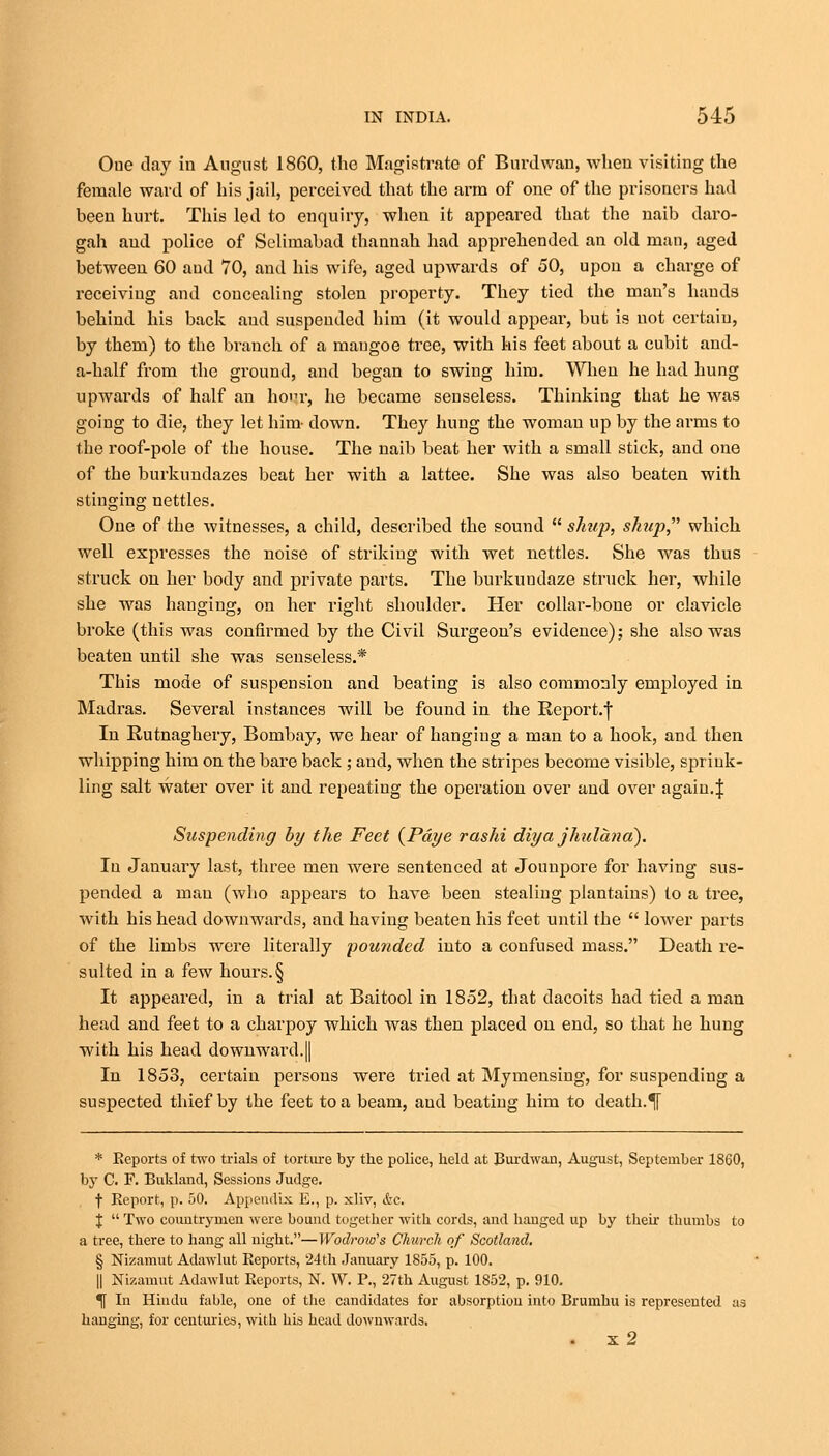 Oue day in August 1860, the Magistrate of Burdwan, when visiting the female ward of his jail, perceived that the arm of one of the prisoners had been hurt. This led to enquiry, when it appeared that the naib daro- gah and police of Selimabad thannah had apprehended an old man, aged between 60 aud 70, and his wife, aged upwards of 50, upon a charge of receiving and concealing stolen property. They tied the man's hands behind his back aud suspended him (it would appear, but is not certain, by them) to the branch of a mangoe tree, with his feet about a cubit and- a-half from the ground, and began to swing him. When he had hung upwards of half an honr, he became senseless. Thinking that he was going to die, they let him- down. They hung the woman up by the arms to the roof-pole of the house. The naib beat her with a small stick, and one of the burkundazes beat her with a lattee. She was also beaten with stinging nettles. One of the witnesses, a child, described the sound  simp, shup, which well expresses the noise of striking with wet nettles. She was thus struck on her body and private parts. The burkundaze struck her, while she was hanging, on her right shoulder. Her collar-bone or clavicle broke (this was confirmed by the Civil Surgeon's evidence); she also was beaten until she was senseless.* This mode of suspension and beating is also commonly employed in Madras. Several instances will be found in the Report.j* In Rutnaghery, Bombay, we hear of hanging a man to a hook, and then whipping him on the bare back; and, when the stripes become visible, sprink- ling salt water over it and repeating the operation over and over again.J Suspending by the Feet (Pdye rashi diya jhulana). In January last, three men were sentenced at Jounpore for having sus- pended a man (who appears to have been stealing plantains) to a tree, with his head downwards, and having beaten his feet until the  lower parts of the limbs were literally founded into a confused mass. Death re- sulted in a few hours. § It appeared, in a trial at Baitool in 1852, that dacoits had tied a man head and feet to a charpoy which was then placed on end, so that he hung with his head downward.|| In 1853, certain persons were tried at Mymensing, for suspending a suspected thief by the feet to a beam, aud beating him to death.% * Eeports of two trials of torture by the police, held at Burdwan, August, September 1860, by C. F. Bukland, Sessions Judge. f Report, p. 50. Appendix E., p. xliv, &c. J  Two countrymen were bound together with cords, and hanged up by their thumbs to a tree, there to hang all night.—Wodroiu's Church of Scotland. § Nizamut Adawlut Reports, 24th January 1855, p. 100. || Nizamut Adawlut Reports, N. W. P., 27th August 1852, p. 910. If In Hindu fable, one of the candidates for absorption into Brumhu is represented as hanging, for centuries, with his head downwards. . x2