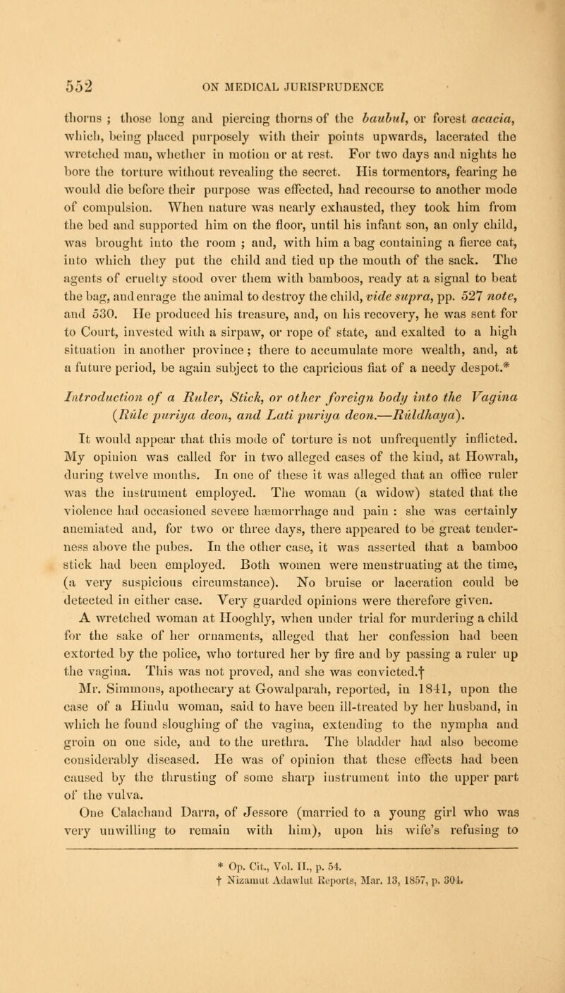 thorns ; those long and piercing thorns of the baubul, or forest acacia, which, being placed purposely with their points upwards, lacerated the wretched man, whether in motion or at rest. For two days and nights he bore the torture without revealing the secret. His tormentors, fearing he would die before their purpose was effected, had recourse to another mode of compulsion. When nature was nearly exhausted, they took him from the hed and supported him on the floor, until his infant son, an only child, was brought into the room ; and, with him a bag containing a fierce cat, into which they put the child and tied up the mouth of the sack. The agents of cruelty stood over them with bamboos, ready at a signal to beat the bag, aud enrage the animal to destroy the child, vide supra, pp. 527 note, and 530. He produced his treasure, aud, on his recovery, he was sent for to Court, invested with a sirpaw, or rope of state, aud exalted to a high situatiou in auother province; there to accumulate more wealth, and, at a future period, be again subject to the capricious fiat of a needy despot.* Introduction of a Ruler, Stick, or other foreign body into the Vagina {Rule puriya deon, and Lati puriya deon.—Riddhayci). It would appear that this mode of torture is not unfrequently inflicted. My opinion was called for in two alleged cases of the kind, at Howrah, during twelve months. Iu one of these it was alleged that an office ruler was the instrument employed. The woman (a widow) stated that the violence had occasioned severe haemorrhage aud pain : she was certainly anemiated aud, for two or three days, there appeared to be great tender- ness above the pubes. In the other case, it was asserted that a bamboo stick had been employed. Both women were menstruating at the time, (a very suspicious circumstance). No bruise or laceration could be detected in either case. Very guarded opinions were therefore given. A wretched woman at Hooghly, when under trial for murdering a child for the sake of her ornaments, alleged that her confession had been extorted by the police, who tortured her by fire and by passing a ruler up the vagina. This was not proved, and she was convicted.f Mr. Simmons, apothecary at Gowalparah, reported, in 1841, upon the ease of a Hindu woman, said to have been ill-treated by her husband, in which he found sloughing of the vagina, extending to the nympha aud groin on one side, aud to the urethra. The bladder had also become considerably diseased. He was of opinion that these effects had been caused by the thrusting of some sharp instrument into the upper part of the vulva. One Calachand Darra, of Jessore (married to a young girl who was very unwilling to remain with him), upon his wife's refusing to * Op. Cit,, Vol. II., p. 54. f Nizamut Adawlut Reports, Mar. 13, 1857, p. 301.