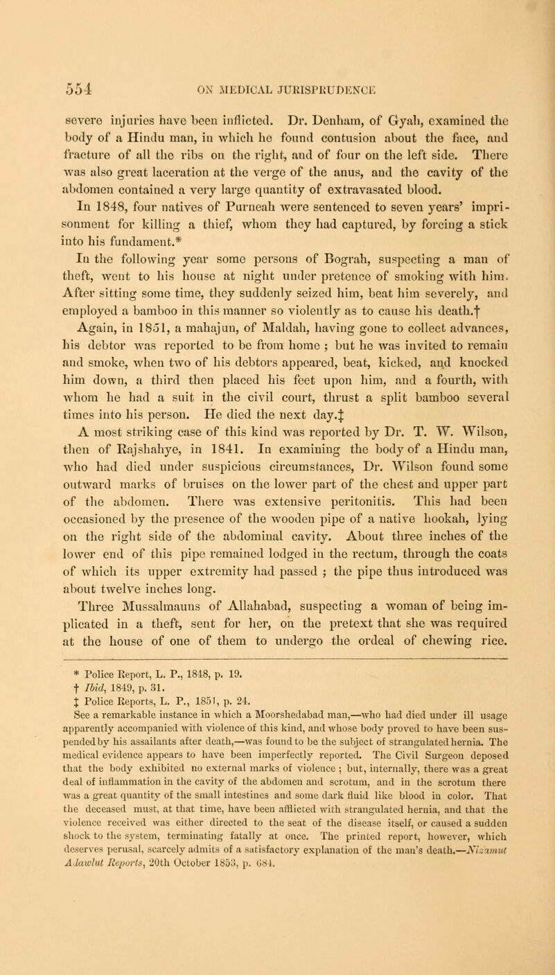 severe injuries have been inflicted. Dr. Denham, of Gyali, examined tlie body of a Hindu man, in which he found contusion about the face, and fracture of all the ribs on the right, and of four on the left side. There was also great laceration at the verge of the anus, and the cavity of the abdomen contained a vexy large quantity of extravasated blood. In 1848, four natives of Purneah were sentenced to seven years' impri- sonment for killiug a thief, whom they had captured, by forcing a stick into his fundament.* In the following year some persons of Bograh, suspecting a man of theft, went to his house at night nuder pretence of smoking with him. After sitting some time, they suddenly seized him, beat him severely, and employed a bamboo in this manner so violently as to cause his death.f Again, in 1851, a mahajun, of Maldah, having gone to collect advances, his debtor was reported to be from home ; but he was invited to remain and smoke, when two of his debtors appeared, beat, kicked, and knocked him down, a third then placed his feet upon him, and a fourth, with whom he had a suit in the civil court, thrust a split bamboo several times into his person. He died the next day.J A most striking case of this kind was reported by Dr. T. W. Wilson, then of Rajshahye, in 1841. In examining the body of a Hindu man, who had died under suspicious circumstances, Dr. Wilson found some outward marks of bruises on the lower part of the chest and upper part of the abdomen. There was extensive peritonitis. This had been occasioned by the presence of the wooden pipe of a native hookah, lying on the right side of the abdominal cavity. About three inches of the lower end of this pipe remained lodged in the rectum, through the coats of which its upper extremity had passed ; the pipe thus introduced wras about twelve inches long. Three Mussalmauns of Allahabad, suspecting a woman of being im- plicated in a theft, sent for her, on the pretext that she was required at the house of one of them to undergo the ordeal of chewing rice. * Police Report, L. P., 1848, p. 19. f Ibid, 1849, p. 31. % Police Reports, L. P., 1851, p. 24. See a remarkable instance in -which a Moorshedabad man,—who had died under ill usage apparently accompanied with violence of this kind, and whose body proved to have been sus- pendedby his assailants after death,—was found to be the subject of strangulated hernia. The medical evidence appears to have been imperfectly reported. The Civil Surgeon deposed that the body exhibited no external marks of violence ; but, internally, there was a great deal of inflammation in the cavity of the abdomen and scrotum, and in the scrotum there was a great quantity of the small intestines and some dark fluid like blood in color. That the deceased must, at that time, have been afflicted with strangulated hernia, and that the violence received was either directed to the seat of the disease itself, or caused a sudden shock to the system, terminating fatally at once. The printed report, however, which deserves perusal, scarcely admits of a satisfactory explanation of the man's death.—Nizamut Adawlut Reports, 20th October 1853, p. 684.