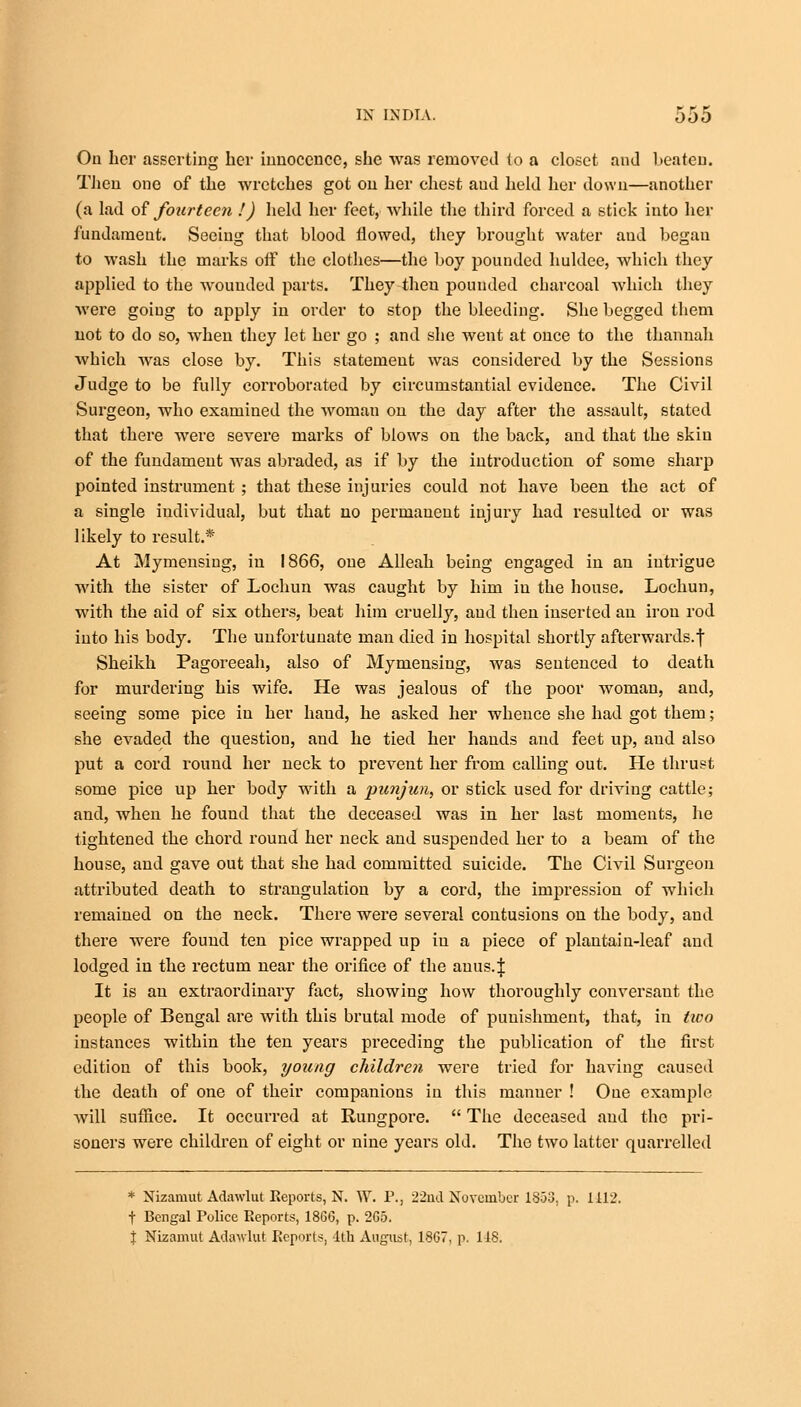 On her asserting her innocence, she was removed to a closet and beaten. Then one of the wretches got on her chest aud held her down—another (a lad of fourteen !) held her feet, while the third forced a stick into her fundament. Seeing that blood flowed, they brought water and began to wash the marks off the clothes—the boy pounded huldce, which they applied to the wounded parts. They theu pounded charcoal which they were going to apply in order to stop the bleeding. She begged them not to do so, when they let her go ; and she went at once to the thannah which was close by. This statement was considered by the Sessions Judge to be fully corroborated by circumstantial evidence. The Civil Surgeon, who examined the woman on the day after the assault, stated that there were severe marks of blows on the back, and that the skin of the fundament was abraded, as if by the introduction of some sharp pointed instrument ; that these injuries could not have been the act of a single individual, but that no permanent injury had resulted or was likely to result.* At Mymensing, in 1866, one Alleah being engaged in an intrigue with the sister of Lochun was caught by him in the house. Lochun, with the aid of six others, beat him cruelly, and then inserted an iron rod into his body. The unfortunate man died in hospital shortly afterwards.^ Sheikh Pagoreeah, also of Mymensing, was sentenced to death for murdering his wife. He was jealous of the poor woman, and, seeing some pice in her hand, he asked her whence she had got them; she evaded the question, and he tied her hands aud feet up, aud also put a cord round her neck to prevent her from calling out. He thrust some pice up her body with a punjun, or stick used for driving cattle; and, when he found that the deceased was in her last moments, he tightened the chord round her neck and suspended her to a beam of the house, and gave out that she had committed suicide. The Civil Surgeon attributed death to strangulation by a cord, the impression of which remained on the neck. There were several contusions on the body, and there were found ten pice wrapped up in a piece of plantain-leaf aud lodged in the rectum near the orifice of the auus.| It is an extraordinary fact, showing how thoroughly conversant the people of Bengal are with this brutal mode of punishment, that, in two instances within the ten years preceding the publication of the first edition of this book, young children were tried for having caused the death of one of their companions in this manner ! Oue example will suffice. It occurred at Rungpore.  The deceased aud the pri- soners were children of eight or nine years old. The two latter quarrelled * Nizamut Adawlut Reports, N. W. P., 22nd November 1853, p. 1412. f Bengal Police Reports, 1866, p. 2G5. | Nizamut Adawlut Reports, 1th August, 1867, p, 118.