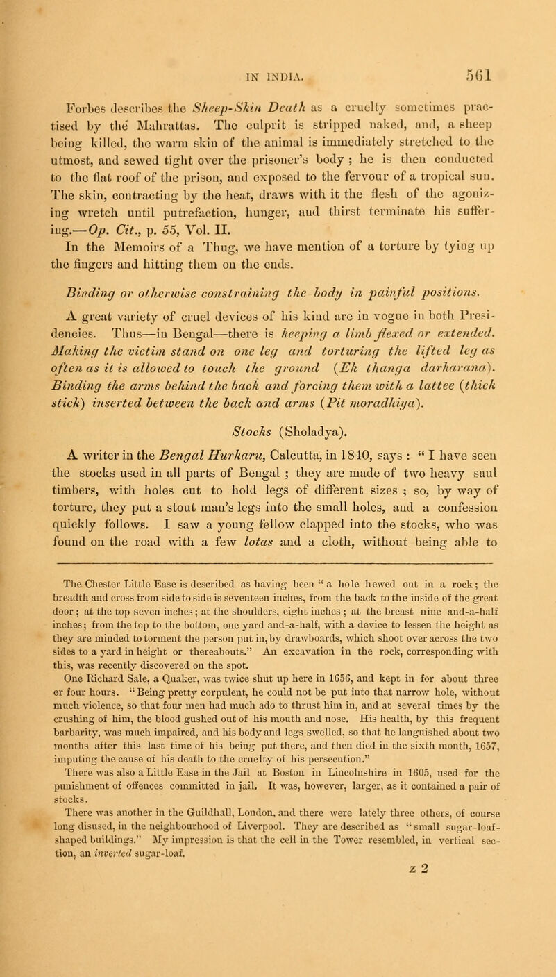 Forbes describes the Sheep-Skin Death as a cruelty sometimes prac- tised by the' Mahrattas. The culprit is stripped naked, and, a sheep being killed, the warm skin of the animal is immediately stretched to the utmost, and sewed tight over the prisoner's body ; he is then conducted to the flat roof of the prison, and exposed to the fervour of a tropical sun. The skin, contracting by the heat, draws with it the flesh of the agoniz- ing wretch until putrefaction, hunger, and thirst terminate his suffer- ing.—Op. Cit., p. 55, Vol. II. In the Memoirs of a Thug, we have mention of a torture by tyiug up the fingers and hitting them on the ends. Binding or otherwise constraining the body in painful positions. A great variety of cruel devices of his kind are in vogue in both Presi- dencies. Thus—in Bengal—there is keeping a limb flexed or extended. Making the victim stand on one leg and torturing the lifted leg as often as it is allowed to touch the ground (Ek t hang a darkarana). Binding the arms behind the back and forcing them with a lattee (thick stick) inserted between the back and arms (Pit moradhiya?). Stocks (Sholadya). A writer in the Bengal Hurkaru, Calcutta, in 1840, says :  I have seen the stocks used in all parts of Bengal ; they are made of two heavy saul timbers, with holes cut to hold legs of different sizes ; so, by way of torture, they put a stout man's legs into the small holes, and a confession quickly follows. I saw a young fellow clapped into the stocks, who was found on the road .with a few lotas and a cloth, without being able to The Chester Little Ease is described as having been  a hole hewed out in a rock; the breadth and cross from side to side is seventeen inches, from the back to the inside of the great door ; at the top seven inches; at the shoulders, eight inches ; at the breast nine and-a-half inches; from the top to the bottom, one yard and-a-half, with a device to lessen the height as they are minded to torment the person put in, by drawboards, which shoot over across the two sides to a yard in height or thereabouts. An excavation in the rock, corresponding with this, was recently discovered on the spot. One Richard Sale, a Quaker, was twice shut up here in 1656, and kept in for about three or four hours. Being pretty corpulent, he could not be put into that narrow hole, without much violence, so that four men had much ado to thrust him in, and at several times by the crushing of him, the blood gushed out of his mouth and nose. His health, by this frequent barbarity, was much impaired, and his body and legs swelled, so that he languished about two months after this last time of his being put there, and then died in the sixth month, 1657, imputing the cause of his death to the cruelty of his persecution. There was also a Little Ease in the Jail at Boston in Lincolnshire in 1605, used for the punishment of offences committed in jail. It Avas, however, larger, as it contained a pah of stocks. There was another in the Guildhall, London, and there were lately three others, of course long disused, in the neighbourhood of Liverpool. They are described as small sugar-loaf- shaped buildings. My impression is that the cell in the Tower resembled, in vertical sec- tion, an inverted sugar-loaf. z 2