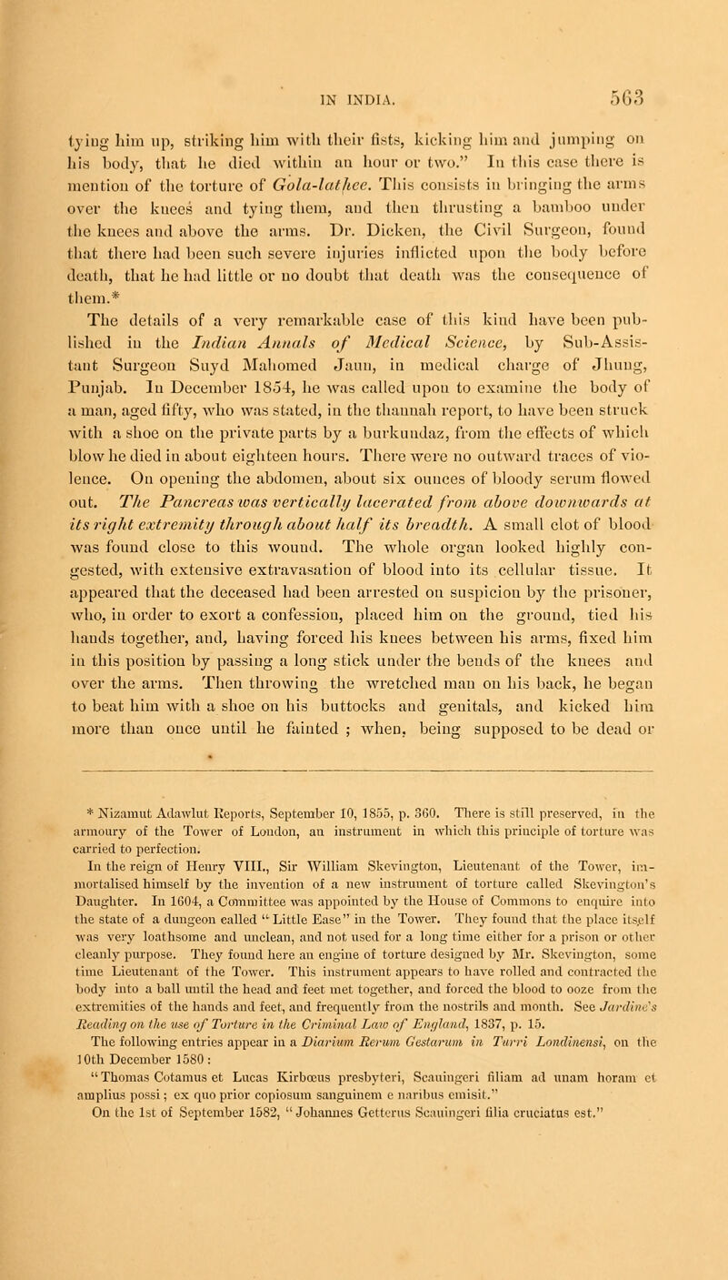 lying lain up, striking him with their fists, kicking him and jumping on his body, that lie died within an hour or two. In this case there is mention of the torture of Gola-lathce. This consists in bringing the arms over the knees and tying them, and then thrusting a bamboo under the knees and above the arms. Dr. Dicken, the Civil Surgeon, found that there had been such severe injuries inflicted upon the body before death, that he had little or no doubt that death was the consetpience of them.* The details of a very remarkable case of this kind have been pub- lished in the Indian Annals of Medical Science, by Sub-Assis- tant Surgeon Suyd Mahomed Jaun, in medical charge of Jhuug, Punjab, lu December 1854, he was called upon to examine the body of a man, aged fifty, who was stated, in the thannah report, to have been struck with a shoe on the private parts by a burkundaz, from the effects of which blow he died in about eighteen hours. There were no outwai'd traces of vio- lence. On opening the abdomen, about six ounces of bloody serum flowed out. The Pancreas ivas vertically lacerated from above downwards at its right extremity through about half its breadth. A small clot of blood was found close to this wound. The whole organ looked highly con- gested, with extensive extravasatiou of blood into its cellular tissue. It appeared that the deceased had been arrested on suspicion by the prisoner, who, in order to exorfc a confession, placed him on the ground, tied his bauds together, and, having forced his knees between his arms, fixed him in this position by passing a long stick under the bends of the knees and over the arms. Then throwing the wretched man on his back, he began to beat him with a shoe on his buttocks aud genitals, and kicked him more than once until he fainted ; when, being supposed to be dead or * Nizamut AdaAvlut Reports, September 10, 1855, p. 360. There is still preserved, in the armoury of the Tower of Loudon, an instrument in which this principle of torture was carried to perfection. In the reign of Henry VIII., Sir William Skevington, Lieutenant of the Tower, im- mortalised himself by the invention of a new instrument of torture called Skevington's Daughter. In 1604, a Committee was appointed by the House of Commons to enquire into the state of a dungeon called  Little Ease in the Tower. They fouud that the place itself was very loathsome and unclean, and not used for a long time either for a prison or other cleanly purpose. They fouud here an engine of torture designed by Mr. Skevington, some time Lieutenant of the Tower. This instrument appears to have rolled and contracted llie body into a ball until the head and feet met together, and forced the blood to ooze from tlie extremities of the hands and feet, and frecpicntly from the nostrils and month. See Jardim 's Reading on the use of Torture in the Criminal Law of England, 1837, p. 15. The following entries appear in a Diarium Berum Gestarum in Turri Londinensi, on the 10th December 1580:  Thomas Cotamus et Lucas Kirbocus presbyteri, Scauingeri filiam ad imam horam ct am pirns possi; ex quo prior copiosum sanguinem e naribus cmisit. On the 1st of September 1582, Johannes Getterus Scauingeri filia cruciatus est.