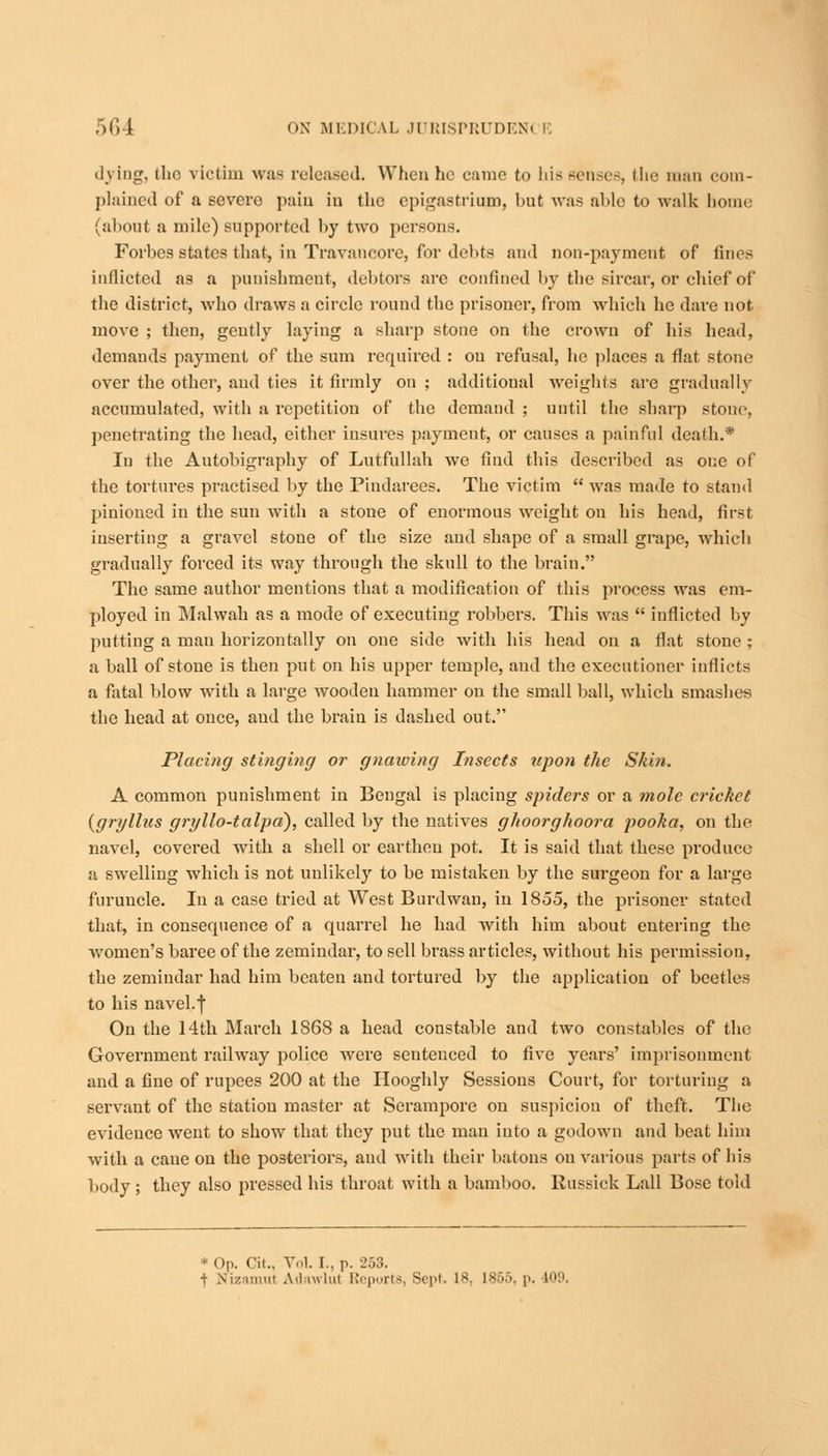 living, (he victim was released. When he came to his senses, the man com- plained of a severe pain in the epigastrium, but was able to walk home (about a mile) supported by two persons. Forbes states that, in Travancore, for debts and non-payment of lines inflicted as a punishment, debtors are confined by the sircar, or chief of the district, who draws a circle round the prisoner, from which he dare not move ; then, gently laying a sharp stone on the crown of his head, demands payment of the sum required : on refusal, lie places a flat stone over the other, and ties it firmly on ; additional weights are gradually accumulated, with a repetition of the demand ; until the sharp stone, penetrating the head, either insures payment, or causes a painful death.* In the Autobigraphy of Lutfullah we find this described as one of the tortures practised by the Pindarees. The victim  was made to stand pinioned in the sun with a stone of enormous weight on his head, first inserting a gravel stone of the size and shape of a small grape, which gradually forced its way through the skull to the brain. The same author mentions that a modification of this process was em- ployed in Maiwah as a mode of executing robbers. This was  iuflicted by putting a man horizontally on one side with his head on a flat stone ; a ball of stone is then put on his upper temple, and the executioner inflicts a fatal blow with a large wooden hammer on the small ball, which smashes the head at once, and the brain is dashed out. Placing stinging or gnawing Insects upon the Skin. A common punishment in Bengal is placing spiders or a mole cricket (gryllus gryllo-talpd), called by the natives gkoorghoora pooka, on the navel, covered with a shell or earthen pot. It is said that these produce a swelling which is not unlikely to be mistaken by the surgeon for a large furuucle. In a case tried at West Burdwan, in 1855, the prisoner stated that, in consequence of a quarrel he had with him about entering the women's baree of the zemindar, to sell brass articles, without his permission, the zemindar had him beaten and tortured by the application of beetles to his navel.f Ou the 14th March 1868 a head constable and two constables of the Government railway police were sentenced to five years' imprisonment and a fine of rupees 200 at the Hooghly Sessions Court, for torturing a servant of the station master at Serampore on suspicion of theft. The evidence went to show that they put the man into a godown and beat him with a cane ou the posteriors, and with their batons ou various parts of his body ; they also pressed his throat with a bamboo. Russick Lall Bose told * Op. Til., V,.]. I., p. 253. + Nizamut Adawlul Reports, Sept, L8, 1855, p. 409.