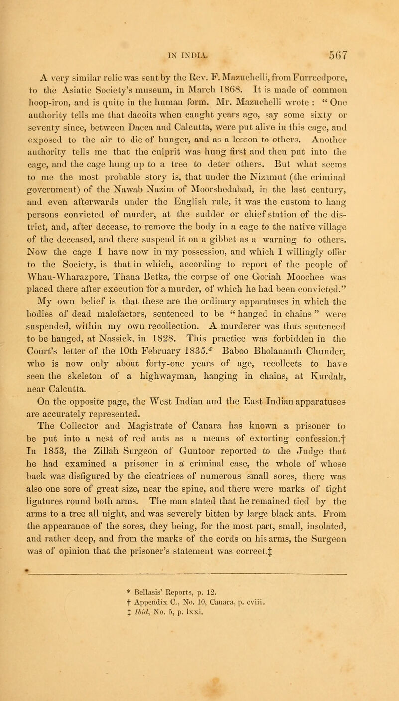 A very similar relic was seutby the Rev. F. Mazuchelli,fromFurreedporc, to the Asiatic Society's museum, in March 1868. It is made of common hoop-iron, aud is quite in the human form. Mr. Mazuchelli wrote :  One authority tells me that dacoits when caught years ago, say some sixty or seventy since, between Dacca and Calcutta, were put alive in this cage, aud exposed to the air to die of hunger, and as a lesson to others. Another authority tells me that the culprit was hung first aud then put iuto the cage, and the cage hung up to a tree to deter others. But what seems to me the most probable story is, that under the Nizamut (the criminal government) of the Nawab Nazim of Moorshedabad, in the last century, and even afterwards under the English rule, it was the custom to hang persons convicted of murder, at the sudder or chief station of the dis- trict, and, after decease, to remove the body in a cage to the native village of the deceased, and there suspend it on a gibbet as a warning to others. Now the cage I have now in my possession, and which I willingly offer to the Society, is that in which, according to report of the people of Whau-Wharazpore, Thana Betka, the corpse of one Goriah Moochee was placed there after execution for a murder, of which he had been convicted. My own belief is that these are the ordinary apparatuses in which the bodies of dead malefactors, sentenced to be  hauged in chaius  were suspended, within my own recollection. A murderer was thus sentenced to be hanged, at Nassick, in 1828. This practice was forbidden in the Court's letter of the 10th February 1835.* Baboo Bholananth Chunder, who is now only about forty-one years of age, recollects to have seen the skeleton of a highwayman, hanging in chains, at Kurdab, near Calcutta. On the opposite page, the West Indian and the East Indian apparatuses are accurately represented. The Collector and Magistrate of Canara has known a prisoner to be put into a nest of red ants as a means of extorting confession.f In 1853, the Zillah Surgeon of Guntoor reported to the Judge that he had examined a prisoner in a criminal case, the whole of whose back was disfigured by the cicatrices of numerous small sores, there was also one sore of great size, near the spine, and there were marks of tight ligatures round both arms. The man stated that he remained tied by the arms to a tree all night, and was severely bitten by large black ants. From the appearance of the sores, they being, for the most part, small, iusolated, and rather deep, and from the marks of the cords on his arms, the Surgeon was of opinion that the prisoner's statement was correct.J * Bcllasis' Reports, p. 12. t Appendix C, No. 10, Canara, p. cviii. % Ibid, No. 5, p. lxxi,