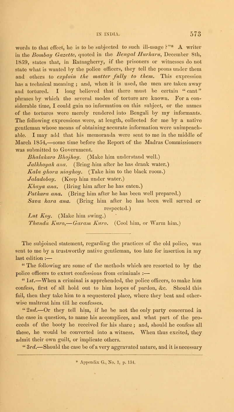 words to that effect, he is to be subjected to such ill-usage ?* A writer in the Bombay Gazette, quoted in the Bengal Ilurharu, December 8th, 1859, states that, in Ratnagherry, if the prisoners or witnesses do not state what is wanted by the police officers, they tell the peons under them and others to explain the matter fully to them. This expression has a technical meaning ; and, when it is used, the men are taken away and tortured. I long believed that there must be certain  cant phrases by which the several modes of torture are known. For a con- siderable time, I could gain no information on this subject, or the names of the tortures were merely rendered into Bengali by my informants. The following expressions were, at length, collected for me by a native gentleman whose means of obtaining accurate information were unimpeach- able. I may add that his memorauda were sent to me in the middle of March 1854,—some time before the Report of the Madras Commissioners was submitted to Government, Bhalakaro Bhojhoy. (Make him understand well.) Jalkhoyak ana. (Bring him after he has drank water,) Kala ghora niaghoy. (Take him to the black room.) Jaladoboy. (Keep him under water.) Khaya ana. (Bring him after he has eaten.) Patkara ana. (Bring him after he has been well prepared.) Sava kara ana. (Bring him after he has been well served or respected.) Lut Koy. (Make him swing.) Thanda Kuro,— Gar am Kuro. (Cool him, or Warm him.) The subjoined statement, regarding the practices of the old police, was sent to me by a trustworthy native gentleman, too late for insertion in my last edition :—  The following are some of the methods which are resorted to by the police officers to extort confessions from criminals :—-  ls£.—When a criminal is apprehended, the police officers, to make him confess, first of all hold out to him hopes of pardon, &c. Should this fail, then they take him to a sequestered place, where they beat and other- wise maltreat him till he confesses.  2nd.—Or they tell him, if he be not the only party concerned in the case in question, to name his accomplices, and what part of the pro- ceeds of the booty he received for his share ; and, should he confess all these, he would be converted into a witness. When thus excited, they admit their own guilt, or implicate others.  3rd.—Should the case be of a very aggravated nature, and it is necessary * Appendix G., No. 1, p. 134.