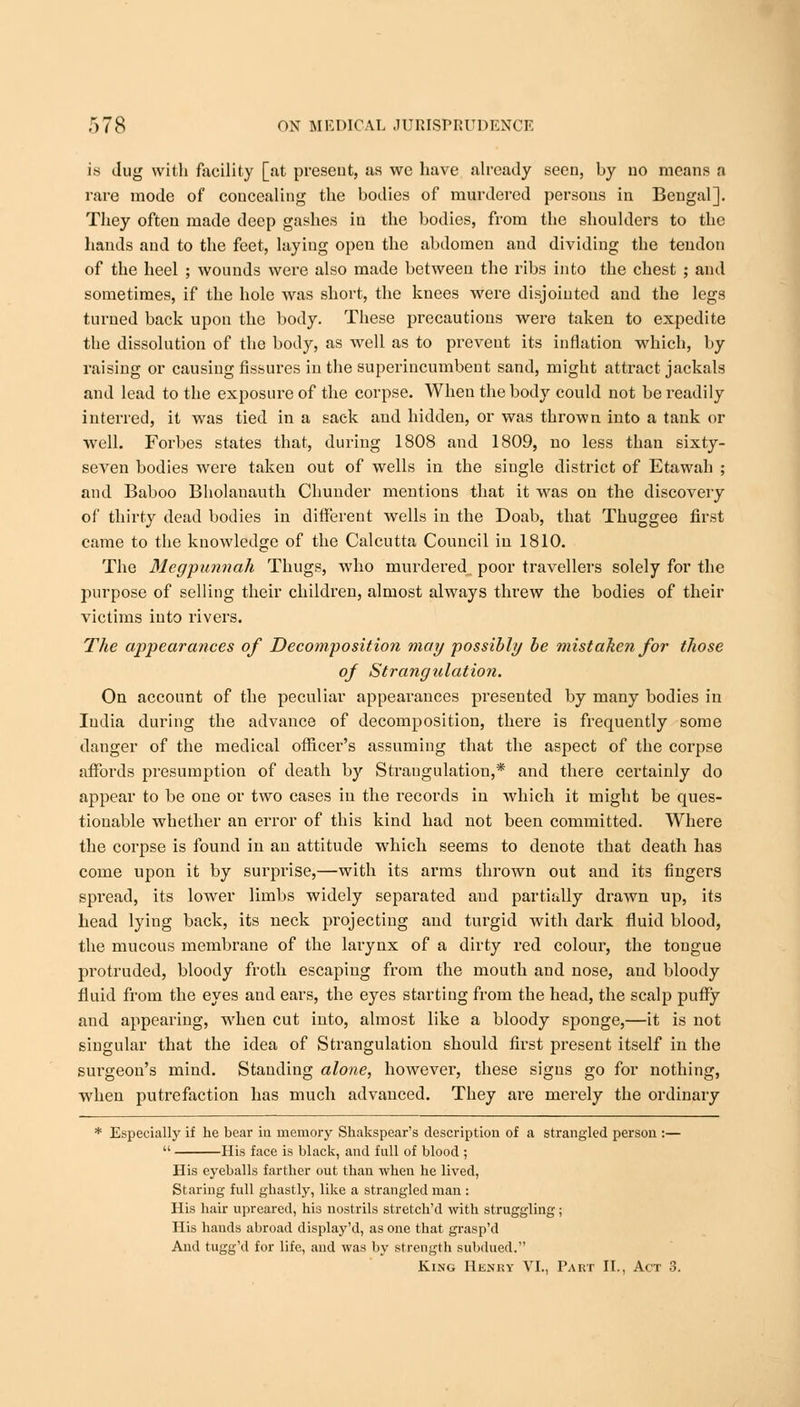 Is ilug with facility [at present, as we have already seen, hy no means a rare mode of concealing the bodies of murdered persons in Bengal]. They often made deep gashes in the bodies, from the shoulders to the hands and to the feet, laying open the abdomen and dividing the tendon of the heel ; wounds were also made between the ribs into the chest ; and sometimes, if the hole was short, the knees were disjointed and the legs turned back upon the body. These precautions were taken to expedite the dissolution of the body, as well as to prevent its inflation which, by raising or causing fissures in the superincumbent sand, might attract jackals and lead to the exposure of the corpse. When the body could not be readily interred, it was tied in a sack and hidden, or was thrown into a tank or well. Forbes states that, during 1808 and 1809, no less than sixty- seven bodies were taken out of wells in the single district of Etawah ; and Baboo Bholanauth Chunder mentions that it was on the discovery of thirty dead bodies in different wells in the Doab, that Thuggee first came to the knowledge of the Calcutta Council in 1810. The Mcgpimnah Thugs, who murdered poor travellers solely for the purpose of selling their children, almost always threw the bodies of their victims into rivers. The appearances of Decomposition may possibly be mistaken for those of Strangulation. On account of the peculiar appearances presented by many bodies in India during the advance of decomposition, there is frequently some danger of the medical officer's assuming that the aspect of the corpse affords presumption of death by Strangulation,* and there certainly do appear to be one or two cases in the records in which it might be ques- tionable whether an error of this kind had not been committed. Where the corpse is found in an attitude which seems to denote that death has come upon it by surprise,—with its arms thrown out and its fingers spread, its lower limbs widely separated and partially drawn up, its head lying back, its neck projecting and turgid with dark fluid blood, the mucous membrane of the larynx of a dirty red colour, the tongue protruded, bloody froth escaping from the mouth and nose, and bloody fluid from the eyes and ears, the eyes starting from the head, the scalp puffy and appearing, when cut into, almost like a bloody sponge,—it is not singular that the idea of Strangulation should first present itself in the surgeon's mind. Standing alone, however, these signs go for nothing, when putrefaction has much advanced. They are merely the ordinary * Especially if he bear in memory Shakspear's description of a strangled person :—  His face is black, and full of blood ; His eyeballs farther out than when he lived, Staring full ghastly, like a strangled man : His hair upreared, his nostrils stretch'd with struggling; His hands abroad display'd, as one that gi'asp'd And tugg'd for life, and was by strength subdued. King Henry VI., Part II., Act 3.