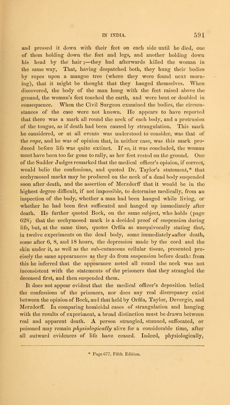 and pressed it down with their feet on each side until he died, one of them holding down the feet and legs, and another holding down his head by the hair ;—they had afterwards killed the woman in the same way. That, having despatched both, they hung their bodies by ropes upon a mangoe tree (where they were found next morn- ing), that it might be thought that they hanged themselves. When discovered, the body of the man hung with the feet raised above the ground, the woman's feet touched the earth, and were bent or doubled in consequence. When the Civil Surgeon examined the bodies, the circum- stances of the case were not known. He appears to have reported that there was a mark all round the neck of each body, and a protrusion of the tongue, as if death had been caused by strangulation. This mark he considered, or at all events was understood to consider, was that of the rope, and he was of opinion that, in neither ease, was this mark pro- duced before life was quite extinct. If so, it was concluded, the woman must have been too far gone to rally, as her feet rested on the ground. One of the Sudder Judges remarked that the medical officer's opinion, if correct, would belie the confessions, and quoted Dr. Taylor's statement,* that ecchymosed marks may be produced on the neck of a dead body suspended soon after death, and the assertion of Merzdorff that it would be in the highest degree difficult, if not impossible, to determine medically, from an inspection of the body, whether a mau had been hanged while living, or whether he had been first suffocated and hanged up immediately after death. He further quoted Beck, ou the same subject, who holds (page 628) that the ecchymosed mark is a decided proof of suspension during life, but, at the sanle time, quotes Orfila as uuequivocally stating that, in twelve experiments on the dead body, some immediately • after death, some after 6, 8, and 18 hours, the depression made by the cord and the skin under it, as well as the sub-cutaneous cellular tissue, presented pre- cisely the same appearances as they do from suspension before death: from this he inferred that the appearance noted all round the neck was not inconsistent with the statements of the prisoners that they strangled the deceased first, and then suspended them. It does not appear evident that the medical officer's deposition belied the confessions of the prisoners, nor does any real discrepancy exist between the opinion of Beck, and that held by Orfila, Taylor, Devergie, and Merzdorff. In comparing homicidal cases of strangulation and hanging with the results of experiment, a broad distinction must be drawn between real and apparent death. A person strangled, stunned, suffocated, or poisoned may remain physiologic ally alive for a considerable time, after all outward evidences of life have ceased. Indeed, physiologically, * Page 677, Fifth Edition.