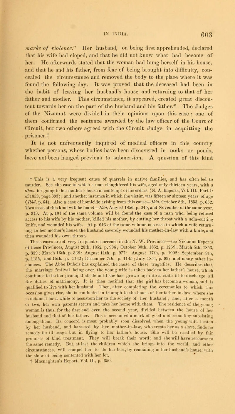 marks of violence. Her husband, on being first apprehended, declared that 1)is wife had eloped, and that he did not know what had become of her. He afterwards stated that the woman had hung herself in his house, and that he and his father, from fear of being brought into difficulty, con- cealed the circumstance and removed the body to the place where it was found the following day. It was proved that the deceased had been in the habit of leaving her husband's house and returning to that of her father and mother. This circumstance, it appeared, created great discon- tent towards her on the part of the husband and his father.* The Judges of the Nizamut were divided in their opinions upon this case ; one of them confirmed the sentence awarded by the law officer of the Court of Circuit, but two others agreed with the Circuit Judge in acquitting the prisoner.-}- It is not unfrequently inquired of medical officers in this country whether persons, whose bodies have been discovered in tanks or ponds, have not been hanged previous to submersion. A question of this kind * This is a very frequent cause of quarrels in native families, and has often led to murder. See the case in which a man slaughtered his wife, aged only thirteen years, with a dhao, for going to her mother's house in contempt of his orders (N. A. Reports, Vol. III., Part 1' of 1853, page 393) ; and another instance in which the victim was fifteen or sixteen years of age {Ibid, p. 64). Also a case of homicide arising from this cause—Ibid, October 8th, 1853, p. 652. Twocases of this kind will be found—Ibid, August 1856, p. 245, and November of the same year, p. 913. At p. 101 of the same volume will be found the case of a man who, being refused access to his wife by his mother, killed his mother, by cutting her throat with a sola-cutting knife, and wounded his wife. At p. 646 of the same volume is a case in which a wife return- ing to her mother's house, the husband severely wounded his mother-in-law with a knife, and then wounded his own throat. These cases are of very frequent occurrence in the N. W. Provinces—see Nizamut Reports of those Provinces, August 28th, 1852, p. 936; October 30th, 1852, p. 1269 ; March 5th, 1853, p. 339; March 16th, p. 368; August 11th, p. 977; August 17th, p. 1002; September 9th, p. 1155, and loth, p. 1162; December 7th, p. 1145; July 1854, p. 99; and many other in- stances. The Abbe Dubois has explained the cause of these tragedies. He describes that, the marriage festival being over, the young wife is taken back to her father's house, which continues to be her principal abode until she has grown up into a state fit to discharge all the duties of matrimony. It is then notified that the girl has become a woman, and is qualified to live with her husband. Then, after completing the ceremonies to which this occasion gives rise, she is conducted in triumph to the house of her father-in-law, where she is detained for a while to accustom her to the society of her husband; and, after a month or two, her own parents return and take her home with them. The residence of the young woman is thus, for the first and even the second year, divided between the house of her husband and that of her father. This is accounted a mark of good understanding subsisting among them. Its concord is most probably soon dissolved, when the young wife, beaten by her husband, and harassed by her mother-in-law, who treats her as a slave, finds no remedy for ill-usage but in flying to her father's house. She will be recalled by fail- promises of kind treatment. They will break their word; and she will have recourse lo the same remedy. But, at last, the children which she brings into (he world, and other circumstances, will compel her to do her best, by remaining in her husband's house, witli the show of being contented with her lot. t Macnaghten's Report, Vol. II., p. 350.