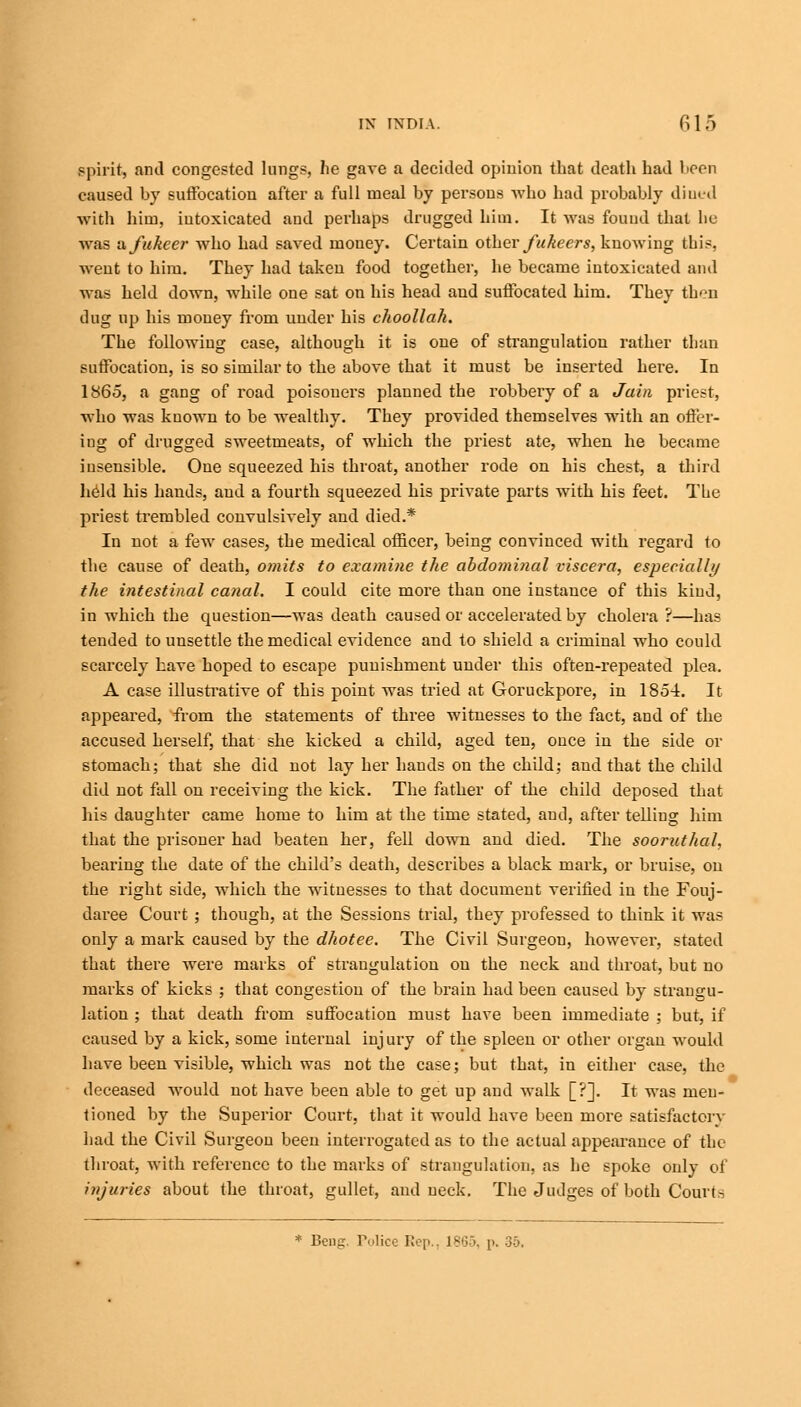 spirit, and congested lungs, he gave a decided opinion that death had been caused by suffocation after a full meal by persons who had probably dined with hitn, intoxicated and perhaps drugged him. It was found that he was sxfukeer who had saved money. Certain other fukeers, knowing this, went to him. They had taken food together, he became intoxicated and was held down, while one sat on his head aud suffocated him. They then dug up his money from under his choollak. The following case, although it is one of strangulation rather than suffocation, is so similar to the above that it must be inserted here. In 1865, a gang of road poisoners planned the robbery of a Jain priest, who was known to be wealthy. They provided themselves with an offer- ing of drugged sweetmeats, of which the priest ate, when he became insensible. One squeezed his throat, another rode on his chest, a third held his hands, aud a fourth squeezed his private parts with his feet. The priest trembled convulsively and died.* In not a few cases, the medical officer, being convinced with regard to fhe cause of death, omits to examine the abdominal viscera, especially the intestinal canal. I could cite more than one instance of this kind, in which the question—was death caused or accelerated by cholera ?—has tended to unsettle the medical evidence and to shield a criminal who could scarcely have hoped to escape punishment under this often-repeated plea. A case illustrative of this point was tried at Goruckpore, in 1854. It appeared, from the statements of three witnesses to the fact, and of the accused herself, that she kicked a child, aged ten, once in the side or stomach; that she did not lay her hands on the child; and that the child did not fall on receiving the kick. The father of the child deposed that his daughter came home to him at the time stated, and, after telling him that the prisoner had beaten her, fell down and died. The sooruthah bearing the date of the child's death, describes a black mark, or bruise, on the right side, which the witnesses to that document verified in the Fouj- daree Court; though, at the Sessions trial, they professed to think it was only a mark caused by the dhotee. The Civil Surgeon, however, stated that there were marks of strangulation on the neck and throat, but no marks of kicks ; that congestion of the brain had been caused by strangu- lation ; that death from suffocation must have been immediate ; but, if caused by a kick, some internal injury of the spleen or other organ would have been visible, which was not the case; but that, in either case, the deceased would not have been able to get up and walk [?]. It was men- tioned by the Superior Court, that it would have been more satisfactory had the Civil Surgeon been interrogated as to the actual appearance of the throat, with reference to the marks of strangulation, as he spoke only of injuries about the throat, gullet, and neck. The Judges of both Courts * Beng, Police Rep., 1865, p. 35.