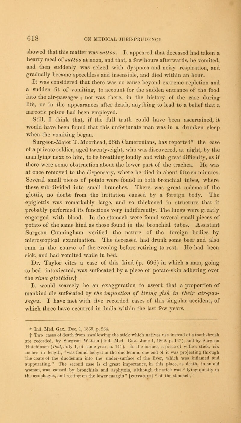 showed that this matter was suttoo. It appeared that deceased had taken a hearty meal of suttoo at noon, and that, a few hours afterwards, he vomited, and then suddenly was seized with dyspnoea and noisy respiration, and gradually became speechless and insensible, and died within an hour. It was considered that there was no cause beyond extreme repletion and a sudden fit of vomiting, to account for the sudden entrance of the food into the air-passages ; nor was there, in the history of the case during life, or in the appearances after death, anything to lead to a belief that a narcotic poison had been employed. Still, I think that, if the full truth could have been ascertained, it would have been found that this unfortunate man was in a drunken sleep when the vomiting began. Surgeon-Major T. Moorhead, 26th Cameronians, has reported* the case of a private soldier, aged twenty-eight, who was discovered, at night, by the man lying next to him, to be breathing loudly and with great difficulty, as if there were some obstruction about the lower part of the trachea. He was at once removed to the dispensary, where he died in about fifteen minutes. Several small pieces of potato were found in both bronchial tubes, where these sub-divided into small branches. There was great oedema of the glottis, no doubt from the irritation caused by a foreign body. The epiglottis was remarkably large, and so thickened in structure that it probably performed its functions very indifferently. The lungs were greatly engorged with blood. In the stomach were found several small pieces of potato of the same kind as those found in the bronchial tubes. Assistant Surgeon Cunningham verified the nature of the foreign bodies by microscopical examination. The deceased had drunk some beer and also rum in the course of the evening before retiring to rest. He had been sick, and had vomited while in bed. Dr. Taylor cites a case of this kind (p. 696) in which a man, going to bed intoxicated, was suffocated by a piece of potato-skin adhering over the rima glottidis.^ It would scarcely be an exaggeration to assert that a proportion of mankind die suffocated by the impaction of living jisli in their air-pas- sages. I have met with five recorded cases of this singular accident, of which three have occurred in India within the last few years. * Ind. Med. Gaz., Dec. 1, 18G9, p. 264. f Two cases of death from swallowing the stick which natives use instead of a tooth-brush are recorded, by Surgeon Watson (Ind. Med. Gaz., June 1, 18G9, p. 147), and by Surgeon Hutchinson {Ibid, July 1, of same year, p. 141). In the former, apiece of willow stick, six inches in length, was found lodged in the duodenum, one end of it was projecting through the coats of the duodenum into the under-surface of the liver, which was inflamed and Suppurating. The second case is of great importance, in this place, as death, in an old woman, was caused by bronchitis and asphyxia, although the stick was  lying quietly in the aesophagus, and resting on the lower margin [curvature] of the stomach.