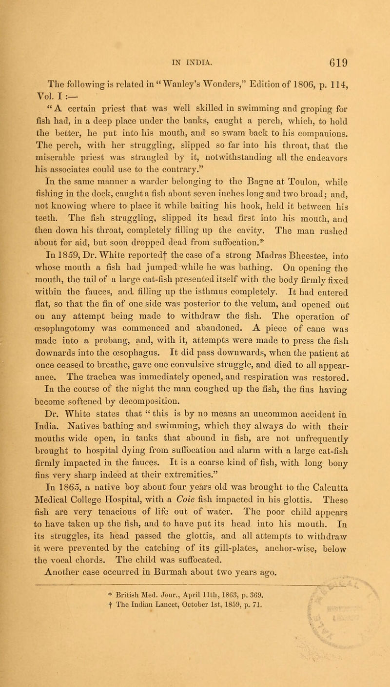 The following is related in  Wanley's Wonder?, Edition of 1806, p. 114, Vol. I :— A certain priest that was well skilled in swimming and groping for fish had, in a deep j)lace under the banks, caught a perch, which, to hold the better, he put into his mouth, and so swam back to his companions. The perch, with her struggling, slipped so far into his throat, that the miserable priest was strangled by it, notwithstanding all the endeavors his associates could use to the contrary. In the same mauuer a warder belonging to the Bagne at Toulou, while fishing in the dock, caught a fish about seven iuches long and two broad; and, not knowing where to place it while baiting his hook, held it between his teeth. The fish struggling, slipped its head first into his mouth, aud then down his throat, completely filling up the cavity. The man rushed about for aid, but soon dropped dead from suffocation.* In 1859, Dr. White reportedf the case of a strong Madras Bheestee, into whose mouth a fish had jumped while he was bathing. On opening the mouth, the tail of a large cat-fish presented itself with the body firmly fixed within the fauces, and filling up the isthmus completely. It had entered flat, so that the fin of one side was posterior to the velum, and opened out on any attempt being made to withdraw the fish. The operation of cesophagotomy was commenced and abandoned. A piece of cane was made into a probang, and, with it, attempts were made to press the fish downards into the oesophagus. It did pass downwards, when the patient at once ceased to breathe, gave one convulsive struggle, and died to all appear- ance. The trachea was immediately opened, and respiration was restored. In the course of the night the man coughed up the fish, the fins havin°- become softened by decomposition. Dr. White states that  this is by no means an uncommon accident in India. Natives bathing and swimming, which they always do with their mouths wide open, in tanks that abound in fish, are not unfrequently brought to hospital dying from suffocation and alarm with a large cat-fish firmly impacted in the fauces. It is a coarse kind of fish, with long bony fins very sharp indeed at their extremities. In 1865, a native boy about four years old was brought to the Calcutta Medical College Hospital, with a Coie fish impacted in his glottis. These fish are very tenacious of life out of water. The poor child appears to have taken up the fish, and to have put its head into his mouth. In its struggles, its head passed the glottis, and all attempts to withdraw it were prevented by the catching of its gill-plates, auchor-wise, below the vocal chords. The child was suffocated. Another case occurred in Burmah about two years ago. * British Med. Jour., April 11th, 18G3, p. 3G9. f The Indian Lancet, October 1st, 1859, p. 71.