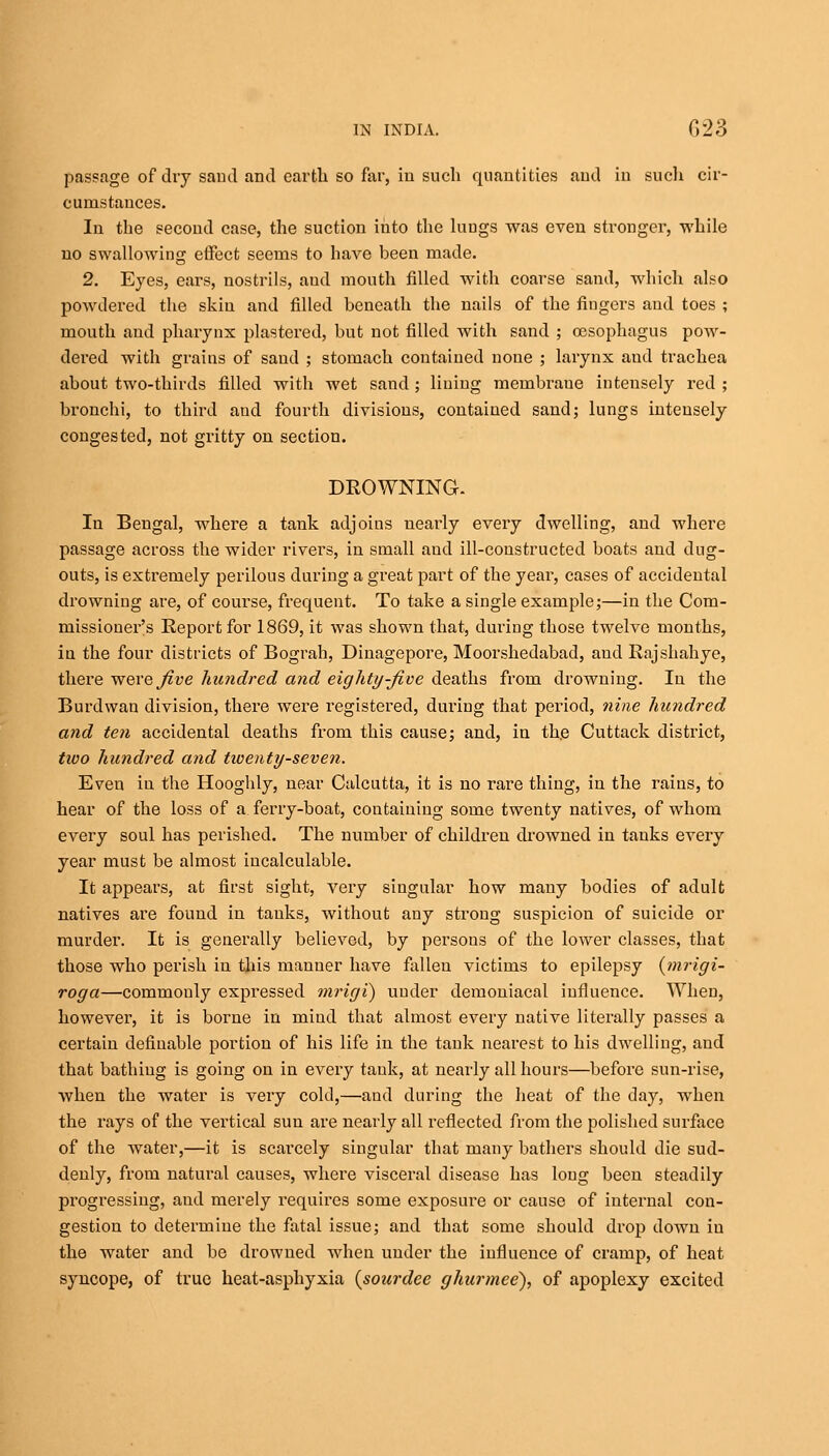 passage of dry sand and earth so far, in such quantities and in such cir- cumstances. In the second case, the suction into the luugs was even stronger, while no swallowing effect seems to have been made. 2. Eyes, ears, nostrils, and mouth filled with coarse sand, which also powdered the skin and filled beneath the nails of the fingers and toes ; mouth and pharynx plastered, but not filled with sand ; oesophagus pow- dered with grains of sand ; stomach contained none ; larynx aud trachea about two-thirds filled with wet sand; lining membrane intensely red; bronchi, to third and fourth divisions, contained sand; lungs intensely congested, not gritty on section. DROWNING. In Bengal, where a tank adjoins nearly every dwelling, and where passage across the wider rivers, in small aud ill-constructed boats and dug- outs, is extremely perilous during a great part of the year, cases of accidental drowning are, of course, frequent. To take a single example;—in the Com- missioner's Report for 1869, it was shown that, during those twelve months, in the four districts of Bograh, Dinagepore, Moorshedabad, aud Rajshahye, there were five hundred and eighty-five deaths from drowning. In the Burdwan division, there were registered, during that period, nine hundred and ten accidental deaths from this cause; and, in the Cuttack district, two hundred and twenty-seven. Even in the Hooghly, near Calcutta, it is no rare thing, in the rains, to hear of the loss of a ferry-boat, containing some twenty natives, of whom every soul has perished. The number of children drowned in tanks every year must be almost incalculable. It appears, at first sight, very singular how many bodies of adult natives are found in tanks, without any strong suspicion of suicide or murder. It is generally believed, by persons of the lower classes, that those who perish in this manner have fallen victims to epilepsy (mrigi- roga—commonly expressed mrigi) under demoniacal influence. When, however, it is borne in mind that almost every native literally passes a certain definable portion of his life in the tank nearest to his dwelling, and that bathing is going on in every tank, at nearly all hours—before sun-rise, when the water is very cold,—and during the heat of the day, when the rays of the vertical sun are nearly all reflected from the polished surface of the water,—it is scarcely singular that many bathers should die sud- denly, from natural causes, where visceral disease has long been steadily progressing, and merely requires some exposure or cause of internal con- gestion to determine the fatal issue; and that some should drop down in the water and be drowned when under the influence of cramp, of heat syncope, of true heat-asphyxia {sourdee ghurmee), of apoplexy excited