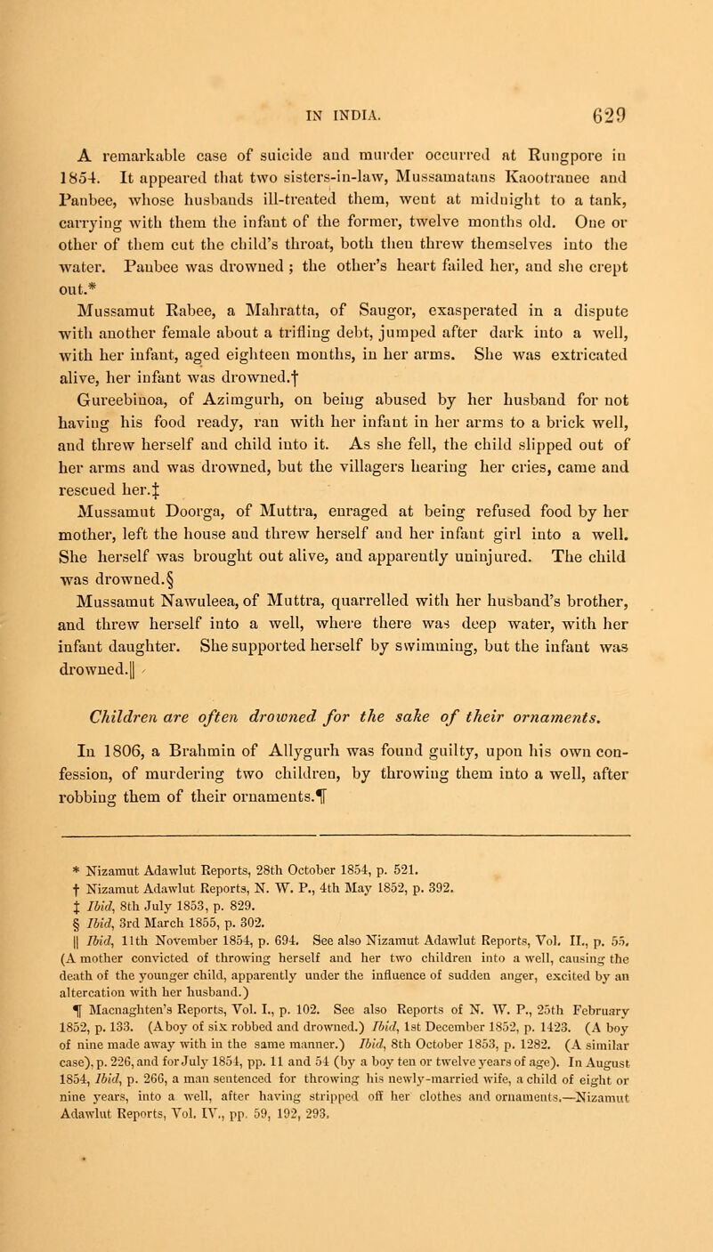 A remarkable case of suicide aud murder occurred at Rung pore in 1854. It appeared that two sisters-in-law, Mussamatans Kaootrauee and Panbee, whose husbands ill-treated them, went at midnight to a tank, carrying with them the infant of the former, twelve months old. One or other of them cut the child's throat, both theu threw themselves into the water. Paubee was drowned ; the other's heart failed her, and she crept out.* Mussamut Rabee, a Mahratta, of Saugor, exasperated in a dispute with another female about a trifling debt, jumped after dark into a well, with her infant, aged eighteen months, in her arms. She was extricated alive, her infant was drowned.f Gureebinoa, of Azimgurh, on beiug abused by her husband for not having his food ready, ran with her infant in her arms to a brick well, and threw herself and child into it. As she fell, the child slipped out of her arms and was drowned, but the villagers hearing her cries, came and rescued her.J Mussamut Doorga, of Muttra, enraged at being refused food by her mother, left the house and threw herself and her infaut girl into a well. She herself was brought out alive, aud apparently uninjured. The child was drowned.§ Mussamut Nawuleea, of Muttra, quarrelled with her husband's brother, and threw herself into a well, where there was deep water, with her infant daughter. She supported herself by swimming, but the infaut was drowned.|| Children are often drowned, for the sake of their ornaments. Iu 1806, a Brahmin of Allygurh was found guilty, upon his own con- fession, of murdering two children, by throwing them into a well, after robbing them of their ornaments.^ * Nizamut Adawlut Reports, 28th October 1854, p. 521. f Nizamut Adawlut Reports, N. W. P., 4th May 1852, p. 392. % Ibid, 8th July 1853, p. 829. § Ibid, 3rd March 1855, p. 302. || Ibid, 11th November 1854, p. 694. See also Nizamut Adawlut Reports, Vol. II., p. 55. (A mother convicted of throwing herself and her two children into a well, causing the death of the younger child, apparently under the influence of sudden anger, excited by an altercation with her husband.) Tf Macnaghten's Reports, Vol. I., p. 102. See also Reports of N. W. P., 25th February 1852, p. 133. (Aboy of six robbed and drowned.) Ibid, 1st December 1852, p. 1423. (A boy of nine made away with in the same manner.) Ibid, 8th October 1853, p. 1282. (A similar case), p. 226, and for July 1854, pp. 11 and 54 (by a boy ten or twelve years of age). In August 1854, Ibid, p. 266, a man sentenced for throwing his newl_v-married wife, a child of eight or nine years, into a well, after having stripped off her clothes and ornaments.—Nizamut Adawlut Reports, Vol. IV., pp. 59, 192, 293.