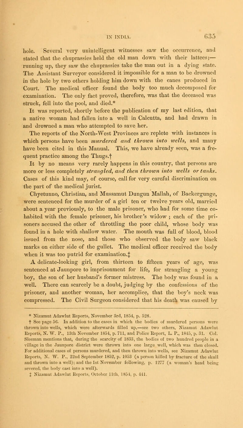 hole. Several very unintelligent witnesses saw the occurrence, and stated that the chuprassies held the old man down with their lattees;— running up, they saw the chuprassies take the man out in a dying state. The Assistant Surveyor considered it impossible for a man to be drowned in the hole by two others holding him down with the canes produced in Court. The medical officer found the body too much decomposed for examination. The only fact proved, therefore, was that the deceased was struck, fell into the pool, and died.* It was reported, shortly before the publication of my last edition, that a native woman had fallen into a well in Calcutta, and had drawn in and drowned a man who attempted to save her. The reports of the North-West Provinces are replete with instances in which persons have been murdered and throion into wells, and many have been cited in this Manual. This, we have already seen, was a fre- quent practice among the Thugs.j It by no means very rarely happens in this country, that persons are more or less completely strangled, and then thrown into wells or tanks. Cases of this kind may, of course, call for very careful discrimination on the part of the medical jurist. Chyetunno, Christian, and Mussamut Dungun Mallah, of Backergunge, were sentenced for the murder of a girl ten or twelve years old, married about a year previously, to the male prisoner, who had for some time co- habited with the female prisoner, his brother's widow ; each of the pri- soners accused the other of throttling the poor child, whose body was found in a hole with shallow water. The mouth was full of blood, blood issued from the nose, and those who observed the body saw black marks on either side of the gullet. The medical officer received the body when it was too putrid for examination.! A delicate-looking girl, from thirteen to fifteen years of age, was sentenced at Jaunpore to imprisonment for life, for strangling a young boy, the son of her husband's former mistress. The body was found in a well. There can scarcely be a doubt, judging by the confessions of the prisoner, and another woman, her accomplice, that the boy's neck was compressed. The Civil Surgeon considered that his death was caused by * Nizamut Adawlut Reports, November 3rd, 1854:, p. 528. f See page 56. In addition to the cases in which the bodies of murdered persons were thrown into wells, which were afterwards filled up,—see two others, Nizamut Adawlut Reports, ST. W. P., 13th November 1854, p. 711, and Police Report, L. P., 1845, p. 31. Col. Sleeman mentions that, during the scarcity of 1833, the bodies of two hundred people in a village in the Jaunpore district were thrown into one large well, which was then closed. For additional cases of persons murdered, and then thrown into wells, see Nizamut Adawlut Reports, N. W. P., 22nd September 1852, p. 1053 (a person killed by fracture of the skull and thrown into a well): and the 1st November following, p. 1277 (a woman's head being severed, the body cast into a well). % Nizamut Adawlut Reports, October lltli. 1*51. p. ill,