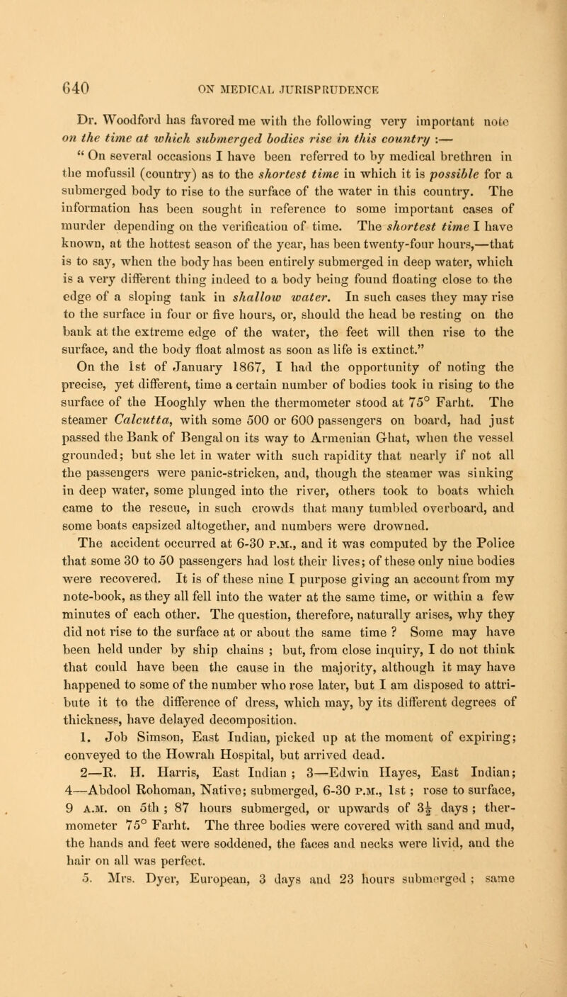 Dr. Woodford has favored me with the following very important note on the time at xohich submerged bodies rise in this country :—  On several occasions I have been referred to by medical brethren in the mofussil (country) as to the shortest time in which it is possible for a submerged body to rise to the surface of the water in this country. The information has been sought in reference to some important cases of murder depending on the verification of time. The shortest time I have known, at the hottest season of the year, has been twenty-four hours,—that is to say, when the body has been entirely submerged in deep water, which is a very different thing indeed to a body being found floating close to the edge of a sloping tank in shallow water. In such cases they may rise to the surface in four or five hours, or, should the head be resting on the bank at the extreme edge of the water, the feet will then rise to the surface, and the body float almost as soon as life is extinct. On the 1st of January 1867, I had the opportunity of noting the precise, yet different, time a certain number of bodies took in rising to the surface of the Hooghly when the thermometer stood at 75° Farht. The steamer Calcutta, with some 500 or 600 passengers on board, had just passed the Bank of Bengal on its way to Armenian Ghat, when the vessel grounded; but she let in water with such rapidity that nearly if not all the passengers were panic-stricken, and, though the steamer was sinking in deep water, some plunged into the river, others took to boats which came to the rescue, in such crowds that many tumbled overboard, and some boats capsized altogether, and numbers were drowned. The accident occurred at 6-30 p.m., and it was computed by the Police that some 30 to 50 passengers had lost their lives; of these only niue bodies were recovered. It is of these nine I purpose giving an account from my note-book, as they all fell into the water at the same time, or within a few minutes of each other. The question, therefore, naturally arises, why they did not rise to the surface at or about the same time ? Some may have been held under by ship chains ; but, from close inquiry, I do not think that could have been the cause in the majority, although it may have happened to some of the number who rose later, but I am disposed to attri- bute it to the difference of dress, which may, by its different degrees of thickness, have delayed decomposition. 1. Job Simson, East Indian, picked up at the moment of expiring; conveyed to the Howrah Hospital, but arrived dead. 2—R. H. Harris, East Indian ; 3—Edwin Hayes, East Indian; 4—Abdool Rohoman, Native; submerged, 6-30 p.m., 1st; rose to surface, 9 a.m. on 5th ; 87 hours submerged, or upwards of 3^ days ; ther- mometer 75° Farht. The three bodies were covered with sand and mud, the hands and feet were soddened, the faces and necks were livid, aud the hair on all was perfect.