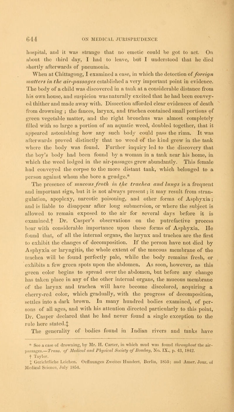 hospital, and it was strange that no emetic could be got to act. On about the third day, I had to leave, but. I understood that he died shortly afterwards of pneumonia. When at Chittagong, I examined a case, in which the detection of foreign matters in the air-passages established a very important point in evidence. The body of a child was discovered in a tank at a considerable distance from his own house, and suspicion was naturally excited that he had been convey- ed thither and made away with. Dissection afforded clear evidences of death from drowning ; the fauces, larynx, and trachea contained small portions of green vegetable matter, and the right bronchus was almost completely tilled with so large a portion of an aquatic weed, doubled together, that it appeared astonishing how any such body could pass the rima. It was afterwards proved distinctly that no weed of the kiud grew in the tank where the body was found. Further inquiry led to the discovery that the boy's body had been found by a woman in a tank near his home, in which the weed lodged in the air-passages grew abundantly. This female had conveyed the corpse to the more distant tank, which belonged to a person against whom she bore a grudge.* The presence of mucous froth in the trachea and lungs is a frequent and important sign, but it is not always present; it may result from stran- gulation, apoplexy, narcotic poisoning, and other forms of Asphyxia; and is liable to disappear after long submersion, or where the subject is allowed to remain exposed to the air for several days before it is examined.f Dr. Casper's observations on the putrefactive process bear with considerable importance upou these forms of Asphyxia. He found that, of all the internal organs, the larynx and trachea are the first to exhibit the changes of decomposition. If the person have not died by Asphyxia or laryngitis, the whole extent of the mucous membrane of the trachea will be found perfectly pale, while the body remains fresh, or exhibits a few green spots upon the abdomen. As soon, however, as this green color begins to spread over the abdomen, but before any change has taken place in any of the other internal organs, the mucous membrane of the laryux and trachea will have become discolored, acquiring a cherry-red color, which gradually, with the progress of decomposition, settles into a dark brown. In many hundred bodies examined, of per- sons of all ages, and with his attention directed particularly to this point, Dr. Casper declared that he had never found a single exception to the rule here stated4 The generality of bodies found in Indian rivers and tanks have * See a case of drowning, by Mr. II. Carter, in which mud was found throughout the air- s.—Trans, of Medical and Physical Society of Bombay, No. IX., p. 43, 1842. f Taylor, J Gerichtliche Leichen. Oeffnungen Zweites Hundert, Berlin, 1853; and Amer. Jour, of Medical Science, July 1854.